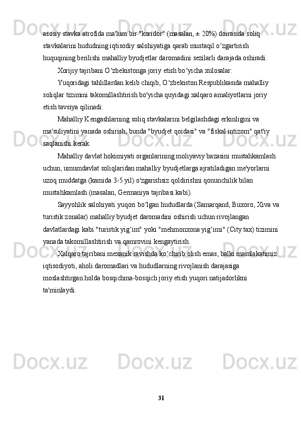 asosiy stavka atrofida ma'lum bir "koridor" (masalan, ± 20%) doirasida soliq 
stavkalarini hududning iqtisodiy salohiyatiga qarab mustaqil o zgartirish ʻ
huquqining berilishi mahalliy byudjetlar daromadini sezilarli darajada oshiradi.
Xorijiy tajribani O zbekistonga joriy etish bo yicha xulosalar:	
ʻ ʻ
Yuqoridagi tahlillardan kelib chiqib, O zbekiston Respublikasida mahalliy 	
ʻ
soliqlar tizimini takomillashtirish bo'yicha quyidagi xalqaro amaliyotlarni joriy 
etish tavsiya qilinadi:
Mahalliy Kengashlarning soliq stavkalarini belgilashdagi erkinligini va 
ma'suliyatini yanada oshirish, bunda "byudjet qoidasi" va "fiskal intizom" qat'iy 
saqlanishi kerak.
Mahalliy davlat hokimiyati organlarining moliyaviy bazasini mustahkamlash 
uchun, umumdavlat soliqlaridan mahalliy byudjetlarga ajratiladigan me'yorlarni 
uzoq muddatga (kamida 3-5 yil) o'zgarishsiz qoldirishni qonunchilik bilan 
mustahkamlash (masalan, Germaniya tajribasi kabi).
Sayyohlik salohiyati yuqori bo lgan hududlarda (Samarqand, Buxoro, Xiva va	
ʻ
turistik zonalar) mahalliy byudjet daromadini oshirish uchun rivojlangan 
davlatlardagi kabi "turistik yig im" yoki "mehmonxona yig imi" (City tax) tizimini	
ʻ ʻ
yanada takomillashtirish va qamrovini kengaytirish.
Xalqaro tajribani mexanik ravishda ko chirib olish emas, balki mamlakatimiz 	
ʻ
iqtisodiyoti, aholi daromadlari va hududlarning rivojlanish darajasiga 
moslashtirgan holda bosqichma-bosqich joriy etish yuqori natijadorlikni 
ta'minlaydi.
31 