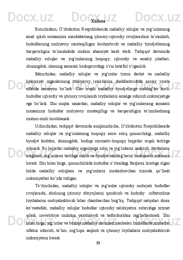Xulosa
Birinchidam,   O‘zbekiston   Respublikasida   mahalliy   soliqlar   va   yig‘imlarning
amal   qilish   mexanizmi   mamlakatning   ijtimoiy-iqtisodiy   rivojlanishini   ta’minlash,
hududlarning   moliyaviy   mustaqilligini   kuchaytirish   va   mahalliy   byudjetlarning
barqarorligini   ta’minlashda   muhim   ahamiyat   kasb   etadi.   Tadqiqot   davomida
mahalliy   soliqlar   va   yig‘imlarning   huquqiy,   iqtisodiy   va   amaliy   jihatlari,
shuningdek, ularning samarali boshqaruvdagi o‘rni batafsil o‘rganildi.
Ikkinchidan,   mahalliy   soliqlar   va   yig‘imlar   tizimi   davlat   va   mahalliy
hokimiyat   organlarining   moliyaviy   resurslarini   shakllantirishda   asosiy   vosita
sifatida   namoyon   bo‘ladi.   Ular   orqali   mahalliy   byudjetlarga   mablag‘lar   kirib,
hududlar iqtisodiy va ijtimoiy rivojlanish loyihalarini amalga oshirish imkoniyatiga
ega   bo‘ladi.   Shu   nuqtai   nazardan,   mahalliy   soliqlar   va   yig‘imlarning   samarali
mexanizmi   hududlar   moliyaviy   mustaqilligi   va   barqarorligini   ta’minlashning
muhim omili hisoblanadi.
Uchinchidan,  tadqiqot  davomida  aniqlanishicha,  O‘zbekiston  Respublikasida
mahalliy   soliqlar   va   yig‘imlarning   huquqiy   asosi   soliq   qonunchiligi,   mahalliy
byudjet   kodeksi,   shuningdek,   boshqa   normativ-huquqiy   hujjatlar   orqali   tartibga
solinadi. Bu hujjatlar mahalliy organlarga soliq va yig‘imlarni undirish, stavkalarni
belgilash, yig‘imlarni tartibga solish va byudjet mablag‘larini boshqarish imkonini
beradi. Shu bilan birga, qonunchilikda hududlar o‘rtasidagi farqlarni hisobga olgan
holda   mahalliy   soliqlarni   va   yig‘imlarni   moslashuvchan   tizimda   qo‘llash
imkoniyatlari ko‘zda tutilgan.
To’rtinchidan,   mahalliy   soliqlar   va   yig‘imlar   iqtisodiy   mohiyati   hududlar
rivojlanishi,   aholining   ijtimoiy   ehtiyojlarini   qondirish   va   hududiy     infratuzilma
loyihalarini   moliyalashtirish   bilan   chambarchas   bog‘liq.   Tadqiqot   natijalari   shuni
ko‘rsatadiki,   mahalliy   soliqlar   hududlar   iqtisodiy   salohiyatini   oshirishga   xizmat
qiladi,   investitsiya   muhitini   yaxshilaydi   va   tadbirkorlikni   rag‘batlantiradi.   Shu
bilan birga, yig‘imlar va boshqa mahalliy daromad manbalari hududlarda xizmatlar
sifatini   oshirish,   ta’lim,   sog‘liqni   saqlash   va   ijtimoiy   loyihalarni   moliyalashtirish
imkoniyatini beradi.
32 