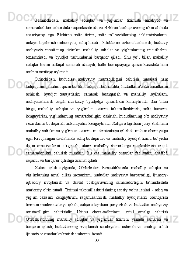 Beshinchidan,   mahalliy   soliqlar   va   yig‘imlar   tizimida   amaliyot   va
samaradorlikni oshirishda raqamlashtirish va elektron boshqaruvning o‘rni alohida
ahamiyatga   ega.   Elektron   soliq   tizimi,   soliq   to‘lovchilarning   deklaratsiyalarini
onlayn   topshirish   imkoniyati,   soliq   hisob-     kitoblarini   avtomatlashtirish,   hududiy
moliyaviy   monitoring   tizimlari   mahalliy   soliqlar   va   yig‘imlarning   undirilishini
tezlashtiradi   va   byudjet   tushumlarini   barqaror   qiladi.   Shu   yo‘l   bilan   mahalliy
soliqlar   tizimi   nafaqat   samarali   ishlaydi,   balki   korrupsiyaga   qarshi   kurashda   ham
muhim vositaga aylanadi.
Oltinchidan,   hududlar   moliyaviy   mustaqilligini   oshirish   masalasi   ham
tadqiqotning muhim qismi bo‘ldi. Tadqiqot ko‘rsatdiki, hududlar o‘z daromadlarini
oshirish,   byudjet   xarajatlarini   samarali   boshqarish   va   mahalliy   loyihalarni
moliyalashtirish   orqali   markaziy   byudjetga   qaramlikni   kamaytiradi.   Shu   bilan
birga,   mahalliy   soliqlar   va   yig‘imlar   tizimini   takomillashtirish,   soliq   bazasini
kengaytirish,   yig‘imlarning   samaradorligini   oshirish,   hududlarning   o‘z   moliyaviy
resurslarini boshqarish imkoniyatini kengaytiradi. Xalqaro tajribani joriy etish ham
mahalliy soliqlar va yig‘imlar tizimini modernizatsiya qilishda muhim ahamiyatga
ega. Rivojlangan davlatlarda soliq boshqaruvi va mahalliy byudjet tizimi bo‘yicha
ilg‘or   amaliyotlarni   o‘rganish,   ularni   mahalliy   sharoitlarga   moslashtirish   orqali
samaradorlikni   oshirish   mumkin.   Bu   esa   mahalliy   organlar   faoliyatini   shaffof,
raqamli va barqaror qilishga xizmat qiladi.
Xulosa   qilib   aytganda,   O‘zbekiston   Respublikasida   mahalliy   soliqlar   va
yig‘imlarning   amal   qilish   mexanizmi   hududlar   moliyaviy   barqarorligi,   ijtimoiy-
iqtisodiy   rivojlanish   va   davlat   boshqaruvining   samaradorligini   ta’minlashda
markaziy o‘rin tutadi. Tizimni takomillashtirishning asosiy yo‘nalishlari - soliq va
yig‘im   bazasini   kengaytirish,   raqamlashtirish,   mahalliy   byudjetlarni   boshqarish
tizimini modernizatsiya qilish, xalqaro tajribani  joriy etish va hududlar moliyaviy
mustaqilligini   oshirishdir.   Ushbu   chora-tadbirlarni   izchil   amalga   oshirish
O‘zbekistonning   mahalliy   soliqlar   va   yig‘imlar   tizimini   yanada   samarali   va
barqaror   qilish,   hududlarning   rivojlanish   salohiyatini   oshirish   va   aholiga   sifatli
ijtimoiy xizmatlar ko‘rsatish imkonini beradi. 
33 