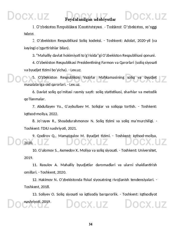 Foydalanilgan adabiyotlar
1.   O zbekiston Respublikasi Konstitutsiyasi.ʻ   - Toshkent: O zbekiston, so nggi	ʻ ʻ
tahriri.
2.   Oʻzbekiston   Respublikasi   Soliq   kodeksi.   -   Toshkent:   Adolat,   2020-yil   (va
keyingi o‘zgartirishlar bilan).
3.  “Mahalliy davlat hokimiyati toʻg‘risida”gi Oʻzbekiston Respublikasi qonuni.
4. Oʻzbekiston Respublikasi Prezidentining Farmon va Qarorlari  (soliq siyosati
va byudjet tizimi bo‘yicha). - Lex.uz.
5.   Oʻzbekiston   Respublikasi   Vazirlar   Mahkamasining   soliq   va   byudjet
masalalariga oid qarorlari.  - Lex.uz.
6.   Davlat   soliq   qo‘mitasi   rasmiy   sayti:   soliq   statistikasi,   sharhlar   va   metodik
qo‘llanmalar.
7.   Abdullayev   Yo.,   G‘aybullaev   M.   Soliqlar   va   soliqqa   tortish.   -   Toshkent:
Iqtisod-moliya, 2022.
8.   Jo‘rayev   R.,   Shoabdurahmonov   N.   Soliq   tizimi   va   soliq   ma’murchiligi.   -
Toshkent: TDIU nashriyoti, 2021.
9.   Qodirov   Q.,   Mamatqulov   M.   Byudjet   tizimi.   -   Toshkent:   Iqtisod-moliya,
2020.
10. G‘ulomov S., Axmedov X .  Moliya va soliq siyosati.  - Toshkent: Universitet,
2019.
11.   Rasulov   A.   Mahalliy   byudjetlar   daromadlari   va   ularni   shakllantirish
omillari.   - Toshkent, 2020.
12.   Hakimov   N .   Oʻzbekistonda   fiskal   siyosatning   rivojlanish   tendensiyalari.   -
Toshkent, 2018.
13.   Soliyev   O.   Soliq   siyosati   va   iqtisodiy   barqarorlik.   -   Toshkent:   Iqtisodiyot
nashriyoti, 2019.
34 