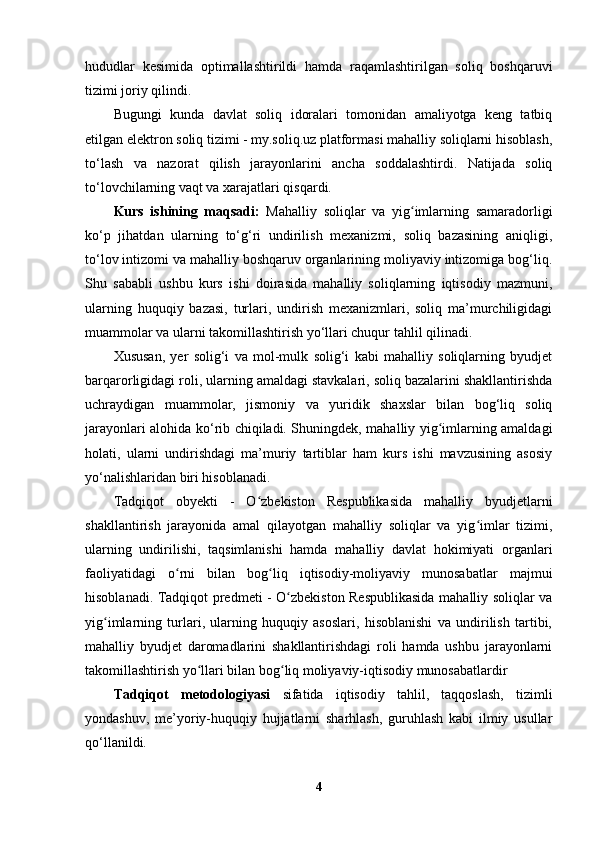 hududlar   kesimida   optimallashtirildi   hamda   raqamlashtirilgan   soliq   boshqaruvi
tizimi joriy qilindi.
Bugungi   kunda   davlat   soliq   idoralari   tomonidan   amaliyotga   keng   tatbiq
etilgan elektron soliq tizimi - my.soliq.uz platformasi mahalliy soliqlarni hisoblash,
to‘lash   va   nazorat   qilish   jarayonlarini   ancha   soddalashtirdi.   Natijada   soliq
to‘lovchilarning vaqt va xarajatlari qisqardi. 
Kurs   ishining   maqsadi:   Mahalliy   soliqlar   va   yig imlarning   samaradorligiʻ
ko‘p   jihatdan   ularning   to‘g‘ri   undirilish   mexanizmi,   soliq   bazasining   aniqligi,
to‘lov intizomi va mahalliy boshqaruv organlarining moliyaviy intizomiga bog‘liq.
Shu   sababli   ushbu   kurs   ishi   doirasida   mahalliy   soliqlarning   iqtisodiy   mazmuni,
ularning   huquqiy   bazasi,   turlari,   undirish   mexanizmlari,   soliq   ma’murchiligidagi
muammolar va ularni takomillashtirish yo‘llari chuqur tahlil qilinadi.
Xususan,   yer   solig‘i   va   mol-mulk   solig‘i   kabi   mahalliy   soliqlarning   byudjet
barqarorligidagi roli, ularning amaldagi stavkalari, soliq bazalarini shakllantirishda
uchraydigan   muammolar,   jismoniy   va   yuridik   shaxslar   bilan   bog‘liq   soliq
jarayonlari alohida ko‘rib chiqiladi. Shuningdek, mahalliy yig imlarning amaldagi	
ʻ
holati,   ularni   undirishdagi   ma’muriy   tartiblar   ham   kurs   ishi   mavzusining   asosiy
yo‘nalishlaridan biri hisoblanadi.
Tadqiqot   obyekti   -   O zbekiston   Respublikasida   mahalliy   byudjetlarni	
ʻ
shakllantirish   jarayonida   amal   qilayotgan   mahalliy   soliqlar   va   yig imlar   tizimi,	
ʻ
ularning   undirilishi,   taqsimlanishi   hamda   mahalliy   davlat   hokimiyati   organlari
faoliyatidagi   o rni   bilan   bog liq   iqtisodiy-moliyaviy   munosabatlar   majmui	
ʻ ʻ
hisoblanadi.   Tadqiqot predmeti   - O zbekiston Respublikasida mahalliy soliqlar va	
ʻ
yig imlarning   turlari,   ularning   huquqiy   asoslari,   hisoblanishi   va   undirilish   tartibi,	
ʻ
mahalliy   byudjet   daromadlarini   shakllantirishdagi   roli   hamda   ushbu   jarayonlarni
takomillashtirish yo llari bilan bog liq moliyaviy-iqtisodiy munosabatlardir	
ʻ ʻ  
Tadqiqot   metodologiyasi   sifatida   iqtisodiy   tahlil,   taqqoslash,   tizimli
yondashuv,   me’yoriy-huquqiy   hujjatlarni   sharhlash,   guruhlash   kabi   ilmiy   usullar
qo‘llanildi.
4 