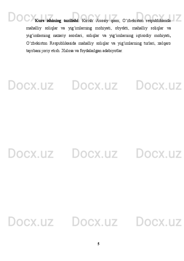 Kurs   ishining   tuzilishi:   Kirish.   Asosiy   qism;   O zbekiston   respublikasidaʻ
mahalliy   soliqlar   va   yig imlarning	
ʻ   mohiyati,   obyekti,   mahalliy   soliqlar   va
yig imlarning   nazariy   asoslari,   soliqlar   va   yig imlarning   iqtisodiy   mohiyati	
ʻ ʻ ,
O zbekiston   Respublikasida   mahalliy   soliqlar   va   yig imlarning   turlari,   xalqaro
ʻ ʻ
tajribani joriy etish. Xulosa va foydalailgan adabiyotlar. 
5 