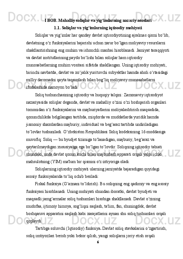 I BOB. Mahalliy soliqlar va yig imlarning nazariy asoslariʻ
1.1. Soliqlar va yig imlarning iqtisodiy mohiyati	
ʻ
Soliqlar va yig imlar har qanday davlat iqtisodiyotining ajralmas qismi bo lib,	
ʻ ʻ
davlatning o z funksiyalarini bajarishi uchun zarur bo lgan moliyaviy resurslarni 	
ʻ ʻ
shakllantirishning eng muhim va ishonchli manbai hisoblanadi. Jamiyat taraqqiyoti
va davlat institutlarining paydo bo lishi bilan soliqlar ham iqtisodiy 	
ʻ
munosabatlarning muhim vositasi sifatida shakllangan. Uning iqtisodiy mohiyati, 
birinchi navbatda, davlat va xo jalik yurituvchi subyektlar hamda aholi o rtasidagi 	
ʻ ʻ
milliy daromadni qayta taqsimlash bilan bog liq moliyaviy munosabatlarni 	
ʻ
ifodalashida namoyon bo ladi.	
ʻ
Soliq tushunchasining iqtisodiy va huquqiy talqini : Zamonaviy iqtisodiyot 
nazariyasida soliqlar deganda, davlat va mahalliy o zini o zi boshqarish organlari 	
ʻ ʻ
tomonidan o z funksiyalarini va majburiyatlarini moliyalashtirish maqsadida, 	
ʻ
qonunchilikda belgilangan tartibda, miqdorda va muddatlarda yuridik hamda 
jismoniy shaxslardan majburiy, individual va beg araz tartibda undiriladigan 	
ʻ
to lovlar tushuniladi. O zbekiston Respublikasi Soliq kodeksining 16-moddasiga 	
ʻ ʻ
muvofiq:  Soliq  — bu byudjet tizimiga to lanadigan, majburiy, beg araz va 	
ʻ ʻ
qaytarilmaydigan xususiyatga ega bo lgan to lovdir. Soliqning iqtisodiy tabiati 	
ʻ ʻ
shundaki, unda davlat qonun kuchi bilan majburlash apparati orqali yalpi ichki 
mahsulotning (YIM) ma'lum bir qismini o'z ixtiyoriga oladi.
Soliqlarning iqtisodiy mohiyati ularning jamiyatda bajaradigan quyidagi 
asosiy funksiyalarida to liq ochib beriladi:	
ʻ
Fiskal funksiya (G aznani to ldirish).
ʻ ʻ  Bu soliqning eng qadimiy va eng asosiy
funksiyasi hisoblanadi. Uning mohiyati shundan iboratki, davlat byudjeti va 
maqsadli jamg armalar soliq tushumlari hisobiga shakllanadi. Davlat o zining 	
ʻ ʻ
mudofaa, ijtimoiy himoya, sog liqni saqlash, ta'lim, fan, shuningdek, davlat 	
ʻ
boshqaruvi apparatini saqlash kabi xarajatlarini aynan shu soliq tushumlari orqali 
qoplaydi.
Tartibga soluvchi (Iqtisodiy) funksiya .  Davlat soliq stavkalarini o zgartirish, 	
ʻ
soliq imtiyozlari berish yoki bekor qilish, yangi soliqlarni joriy etish orqali 
6 