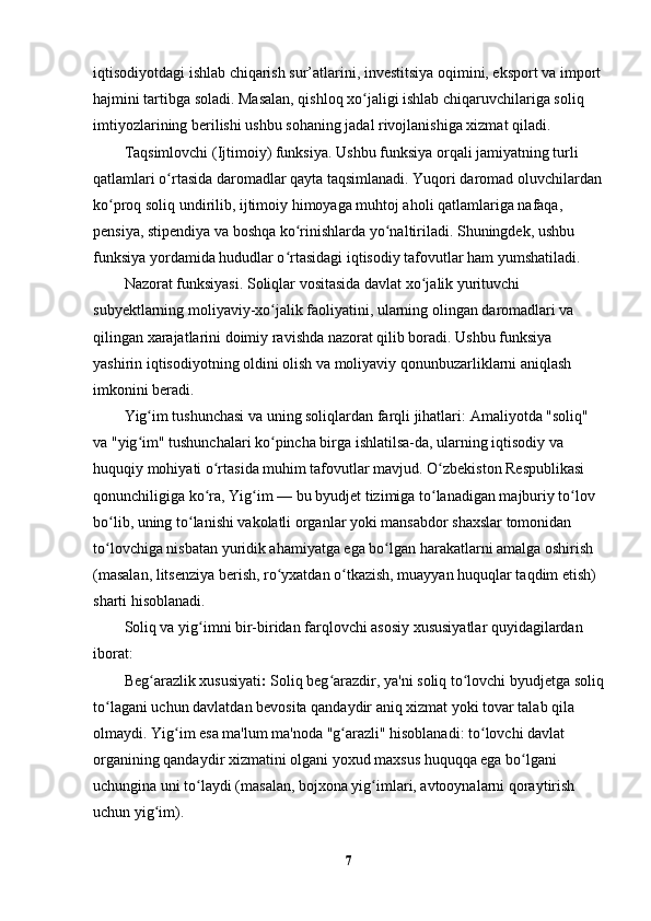 iqtisodiyotdagi ishlab chiqarish sur’atlarini, investitsiya oqimini, eksport va import
hajmini tartibga soladi. Masalan, qishloq xo jaligi ishlab chiqaruvchilariga soliq ʻ
imtiyozlarining berilishi ushbu sohaning jadal rivojlanishiga xizmat qiladi.
Taqsimlovchi (Ijtimoiy) funksiya.  Ushbu funksiya orqali jamiyatning turli 
qatlamlari o rtasida daromadlar qayta taqsimlanadi. Yuqori daromad oluvchilardan	
ʻ
ko proq soliq undirilib, ijtimoiy himoyaga muhtoj aholi qatlamlariga nafaqa, 	
ʻ
pensiya, stipendiya va boshqa ko rinishlarda yo naltiriladi. Shuningdek, ushbu 	
ʻ ʻ
funksiya yordamida hududlar o rtasidagi iqtisodiy tafovutlar ham yumshatiladi.
ʻ
Nazorat funksiyasi.  Soliqlar vositasida davlat xo jalik yurituvchi 	
ʻ
subyektlarning moliyaviy-xo jalik faoliyatini, ularning olingan daromadlari va 	
ʻ
qilingan xarajatlarini doimiy ravishda nazorat qilib boradi. Ushbu funksiya 
yashirin iqtisodiyotning oldini olish va moliyaviy qonunbuzarliklarni aniqlash 
imkonini beradi.
Yig im tushunchasi va uning soliqlardan farqli jihatlari	
ʻ : Amaliyotda "soliq" 
va "yig im" tushunchalari ko pincha birga ishlatilsa-da, ularning iqtisodiy va 
ʻ ʻ
huquqiy mohiyati o rtasida muhim tafovutlar mavjud. O zbekiston Respublikasi 	
ʻ ʻ
qonunchiligiga ko ra, 
ʻ Yig im	ʻ  — bu byudjet tizimiga to lanadigan majburiy to lov 	ʻ ʻ
bo lib, uning to lanishi vakolatli organlar yoki mansabdor shaxslar tomonidan 	
ʻ ʻ
to lovchiga nisbatan yuridik ahamiyatga ega bo lgan harakatlarni amalga oshirish 
ʻ ʻ
(masalan, litsenziya berish, ro yxatdan o tkazish, muayyan huquqlar taqdim etish) 	
ʻ ʻ
sharti hisoblanadi.
Soliq va yig imni bir-biridan farqlovchi asosiy xususiyatlar quyidagilardan 	
ʻ
iborat:
Beg arazlik xususiyati	
ʻ :  Soliq beg arazdir, ya'ni soliq to lovchi byudjetga soliq	ʻ ʻ
to lagani uchun davlatdan bevosita qandaydir aniq xizmat yoki tovar talab qila 	
ʻ
olmaydi. Yig im esa ma'lum ma'noda "g arazli" hisoblanadi: to lovchi davlat 	
ʻ ʻ ʻ
organining qandaydir xizmatini olgani yoxud maxsus huquqqa ega bo lgani 	
ʻ
uchungina uni to laydi (masalan, bojxona yig imlari, avtooynalarni qoraytirish 	
ʻ ʻ
uchun yig im).	
ʻ
7 