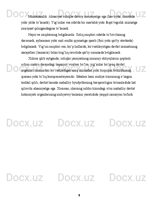 Muntazamlik:  Aksariyat soliqlar davriy xususiyatga ega (har oyda, chorakda 
yoki yilda to lanadi). Yig imlar esa odatda bir martalik yoki faqat tegishli xizmatgaʻ ʻ
murojaat qilingandagina to lanadi.	
ʻ
Hajm va miqdorning belgilanishi:  Soliq miqdori odatda to lovchining 	
ʻ
daromadi, aylanmasi yoki mol-mulki qiymatiga qarab (foiz yoki qat'iy stavkada) 
belgilanadi. Yig im miqdori esa, ko p hollarda, ko rsatilayotgan davlat xizmatining	
ʻ ʻ ʻ
xarajatlari (tannarxi) bilan bog liq ravishda qat'iy summada belgilanadi.	
ʻ
Xulosa qilib aytganda, soliqlar jamiyatning umumiy ehtiyojlarini qoplash 
uchun makro darajadagi taqsimot vositasi bo lsa, yig imlar ko proq davlat 	
ʻ ʻ ʻ
organlari tomonidan ko rsatiladigan aniq xizmatlar yoki huquqlar berilishining 	
ʻ
qisman yoki to liq kompensatsiyasidir. Ikkalasi ham moliya tizimining o zagini 	
ʻ ʻ
tashkil qilib, davlat hamda mahalliy byudjetlarning barqarorligini ta'minlashda hal 
qiluvchi ahamiyatga ega. Xususan, ularning ushbu tizimdagi o'rni mahalliy davlat 
hokimiyati organlarining moliyaviy bazasini yaratishda yaqqol namoyon bo'ladi.
8 