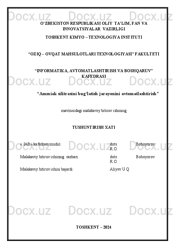 O’ZBEKISTON RESPUBLIKASI OLIY  TA’LIM , FAN VA
INNOVATSIYALAR   VAZIRLIGI
TOSHKENT KIMY O  – TEXNOLOGIY A  INSTITUTI
“OZIQ – OVQAT MAHSULOTLARI TEXNOLOGIY A SI” FAKULTETI
“INFORMATIKA, AVTOMATLASHTIRISH VA BOSHQARUV”
KAFEDRASI
“Ammiak silitrasini bug‘latish jarayonini avtomatlashtirish ”
mavzu si dagi malakaviy bitiruv ishining
TUSHUNTIRISH XATI 
« IAB» k afedra si  mudiri : dots.   Boboyorov
R.O.
Malakaviy bitiruv   ishining    raxbari: dots.   Boboyorov
R.O.
Malakaviy bitiruv  i shini bajardi: Aliyev U.Q
TOSHKENT – 202 4 