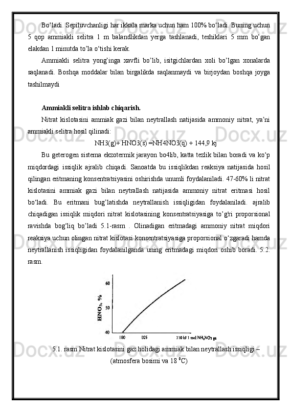 Bo’ladi. Sepiluvchanligi har ikkala marka uchun ham 100% bo‘ladi. Buning uchun
5   qop   ammiakli   selitra   1   m   balandlikdan   yerga   tashlanadi,   teshiklari   5   mm   bo’gan
elakdan 1 minutda to’la o‘tishi kerak.
Ammiakli   selitra   yong’inga   xavfli   bo’lib,   isitgichlardan   xoli   bo’lgan   xonalarda
saqlanadi.   Boshqa   moddalar   bilan   birgalikda   saqlanmaydi   va   birjoydan   boshqa   joyga
tashilmaydi
Ammiakli selitra ishlab chiqarish.
Nitrat   kislotasini   ammiak   gazi   bilan   neytrallash   natijasida   ammoniy   nitrat,   ya’ni
ammiakli selitra hosil qilinadi:
NH3(g)+ HNO3(s) =NH4NO3(q) + 144,9 kj
Bu geterogen sistema ekzotermik jarayon bo4lib, katta tezlik bilan boradi va ko‘p
miqdordagi   issiqlik   ajralib   chiqadi.   Sanoatda   bu   issiqlikdan   reaksiya   natijasida   hosil
qilingan eritmaning konsentratsiyasini oshirishda unumli foydalaniladi. 47-60% li nitrat
kislotasini   ammiak   gazi   bilan   neytrallash   natijasida   ammoniy   nitrat   eritmasi   hosil
bo‘ladi.   Bu   eritmani   bug’latishda   neytrallanish   issiqligidan   foydalaniladi.   ajralib
chiqadigan   issiqlik   miqdori   nitrat   kislotasining   konsentratsiyasiga   to’g'ri   proporsional
ravishda   bog‘liq   bo’ladi   5.1-rasm   .   Olinadigan   eritmadagi   ammoniy   nitrat   miqdori
reaksiya uchun olingan nitrat kislotasi konsentratsiyasiga proporsional o‘zgaradi hamda
neytrallanish   issiqligidan   foydalanilganda   uning   eritmadagi   miqdori   oshib   boradi.   5.2.
rasm. 
5.1. rasm Nitrat kislotasini gaz holidagi ammiak bilan neytrallash issiqligi –
(atmosfera bosimi va 18  0
C) 