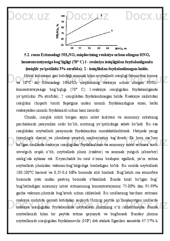 5.2. rasm Eritmadagi NH
4 NO
3  miqdorining reaksiya uchun olingan HNO
3
konsentratsiyasiga bog'ligligi (70° C) l - reaksiya issiqligidan foydalanilganda
(issiqlik yo'qotilishi 3% atrofida); 2 - issiqlikdan foydalanilmagan holda.
Nitrat kislotasini gaz holidagi ammiak bilan neytrallash issiqligi-(atmosfera bosimi
va   18°C   da)   Eritmadagi   NH
4 NO
3   miqdorining   reaksiya   uchun   olingan   HNO
3 -
konsentratsiyasiga   bog’liqligi   (70°   C)   1-reaksiya   issiqligidan   foydalanilganda
yo‘qotilishii   3%   atrofida);   2   -issiqlikdan   foydalanilmagan   holda.   Reaksiya   muhitidan
issiqlikni   chiqarib   turish   faqatgina   undan   unumli   foydalanishgina   emas,   balki
reaksiyadan unumli foydalanish uchun ham zarurdir.
Chunki,   issiqlik   oshib   borgan   sayin   nitrat   kislotasi   va   ammoniy   nitratning
parchalanish   jarayonlari   sodir   bo’lib,   azotning   yo‘qotilishiga   sabab   bo‘ladi.   Bu   esa
issiqlikdan   neytrallash   jarayonida   foydalanishni   murakkablashtiradi.   Natijada   yangi
texnologik   sharoit   va   jihozlami   yaratish   majburiyatini   tug‘diradi.   Ilk   bora   ma’lum
bo‘lgan usullarda reaksiya  issiqligidan foydalanilmas va ammoniy nitrat eritmasi  suvli
sovutgich   orqali   o‘tib,   neytrallash   jihozi   (reaktor)   va   ammiak   yutgich   (absorber)
oralig‘ida   aylanar   edi.   Keyinchalik   bu   usul   o‘rnini   boshqasi   egalladi,   ya’ni   eritma
neytrallash   jihozidan   vakuum-bug’latgichga   beriladigan   bo'ldi.   Bu   usulda   neytrallash
180-200°C   harorat   va   0,35-0,6   MPa   bosimda   olib   boriladi.   Bug’latish   esa   atmosfera
bosimida   yoki   undan   pastroq   bosimda   o'tkaziladi.   Bunda   hosil   bo‘lgan   bug’
bug’latiladigan   ammoniy   nitrat   eritmasining   konsentratsiyasini   75-80%   dan   95-99%
gacha   vakuum-jihozida   bug’latish   uchun   ishlatiladi.   Bu   usullarning   barchasi   eritmani
reaksiya muhitida qaynab ketishdan saqlaydi Hozirgi paytda qo’llanilayotgan usullarda
reaksiya   issiqligidan   foydalanishda   neytrallash   jihozining   o’zi   ishlatilmoqda.   Bunda
neytrallanish   bilan   bir   paytda   eritma   qaynaydi   va   bug'lanadi.   Bunday   jihozni
neytrallanish issiqligidan foydalanuvchi (NIF) deb ataladi Ilgarilari sanoatda 47-57% li 