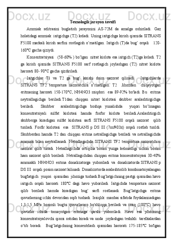 Texnologik jarayon tavsifi
Ammiak   selitrasini   buglatish   jarayonini   AS-72M   da   amalga   oshiriladi.   Gaz
holatidagi ammiak  isitgichga  (T2)  keladi . Uning isitgichga kirish qismida  SITRANS
F 5100   markali  kirish  sarfini  rostlagish  o’rnatilgan.  Isitgich (T) da bug’   orqali       120-
160°C gacha qiziydi.
Konsentratsiyasi      (58-60%  ) bo’lgan    n itrat kislota esa isitgich  (T2)ga keladi.  T2
ga   kirish   qismida   SITRANS   F 5100   sarf   rostlagich   joylashgan   (T2)   nitrat   kislota
harorati 80- 90°C gacha qizdiriladi .
Isitgichlar   T1   va   T2   ga   bug’   kirishi   doim   nazorat   qilinadi.     Isitgichlarda
SITRANS   TF2   tempratura   nazoratchisi   o’rnatilgan.   T2     Jihozdan     chiqayotgan
eritmaning   harorati   150-170°C,   NH4NO3   miqdori     esa   89-92%   bo'ladi.   Bu     eritma
neytrallagichga   beriladi.T1dan   chiqqan   nitrat   kislotasi   skubber   aralashtirgichga
beriladi.     Skubber     aralashtirgichga   boshqa   yunalishda     yuqori   bo’lmagan
konsentratsiyali   sulfat   kislotasi   hamda   fosfor   kislota   beriladi.Aralashtirgich
skubberga   kiradigan   sulfat   kislotasi   sarfi   SITRANS   F 5100   orqali   nazorat     qilib
turiladi.   Fosfir   kislotasi     esa     SITRANS   p   DS   III   (7mf403x)   orqali   rostlab   turildi.
Skubberdan   hamda   T2   dan   chiqqan   eritma   netrallagichga   beriladi   va   netrallagichda
ammiak   bilan   neytrallanadi.   Netrallagichda   SITRANS   TF2   tempratura   nazoratchisi
naozrat   qilib   turadi.   Netrallagichda   ortiqcha   bosim   yuzga   kelmasligi   uchun   bosim
ham   nazorat   qilib  boriladi.  Netrallagichdan  chiqqan   eritma  konsentratsiyasi  30-40%
ammiakli  NH4NO3  eritma  donalizatorga  yuboriladi  va  donalizatorda  SITRANS  p
DS III   orqali posim nazorat kilinadi. Donalizotorda aralashtirilib kombinatsiyalangan
bug'latgich  yuqori  qismidan  jihoziga tushadi.Bug’latgichning pastgi qismidan havo
isitgich   orqali   harorati   180°C   dagi   havo   yuboriladi.   Isitgichda   tempratura   nazorat
qilib   boriladi   hamda   kiradigan   bug’   sarfi   rostlanadi.   Bug’latgichga   eritma
quvurlarning ichki devoridan oqib tushadi. Issiqlik   manbai sifatida foydalaniiadigan
1,3-1,5   MPa   bosimli   bug'ni   quvurlararo   bo'shliqqa   beriladi   va   issiq   (180°C)   havo
quvurlar   ichida   tomayotgan   eritmaga   qarshi   yuboriladi.   Havo   esa   jihozning
konsentratsiyalovchi qismi ostidan kiradi va unda   joylashgan teshikli   tarelkalardan
o‘tib   boradi.     Bug’latgichning   konsentrlash   qismidan   harorati   175-185°C   bo'lgan 