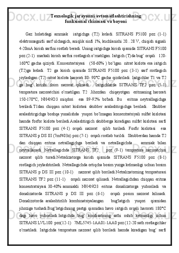 Texnologik jarayonni avtomatlashtirishning
funksional chizmasi va bayoni
Gaz   holatidagi   ammiak     isitgichga   (T2)   keladi .   SITRANS   F5100   poz   (1-1)
elektromagnitli sarf ulchagich, aniqlik sinfi 1%, kuchlanishi 20...28 V, chiqish signali
4-20mA kirish sarfini rostlab beradi. Uning isitgichga kirish qismida  SITRANS  F 5100
poz (2-1)  markali kirish sarfini rostlagish o’rnatilgan. Isitgich (T) da bug’ orqali   120-
160°C gacha qiziydi.   Konsentratsiyasi      (58-60%   ) bo’lgan     n itrat  kislota esa isitgich
(T2)ga   keladi.   T2   ga   kirish   qismida   SITRANS   F 5100   poz   (3-1)   sarf   rostlagich
joylashgan (T2) nitrat kislota  harorati 80- 90°C gacha qizdiriladi . Isitgichlar T1 va T2
ga   bug’   kirishi   doim   nazorat   qilinadi.     Isitgichlarda   SITRANS   TF2   poz   (5-1)
tempratura   nazoratchisi   o’rnatilgan.   T2     Jihozdan     chiqayotgan     eritmaning   harorati
150-170°C,   NH4NO3   miqdori     esa   89-92%   bo'ladi.   Bu     eritma   neytrallagichga
beriladi.T1dan   chiqqan   nitrat   kislotasi   skubber   aralashtirgichga   beriladi.     Skubber
aralashtirgichga boshqa yunalishda   yuqori bo’lmagan konsentratsiyali sulfat kislotasi
hamda   fosfor   kislota   beriladi.Aralashtirgich   skubberga   kiradigan   sulfat   kislotasi   sarfi
SITRANS   F 5100   poz   (4-1)   orqali   nazorat     qilib   turiladi.   Fosfir   kislotasi     esa
SITRANS  p DS III (7mf403x)  poz (7-1)   orqali rostlab turildi.   Skubberdan hamda T2
dan   chiqqan   eritma   netrallagichga   beriladi   va   netrallagichda       ammiak   bilan
neytrallanadi.   Netrallagichda   SITRANS   TF2       poz   (9-1)   tempratura   nazoratchisi
nazorat   qilib   turadi.Netralizatorga   kirish   qismida   SITRANS   F 5100   poz   (8-1)
rostlagich joylashtiriladi. Netrallagichda ortiqcha bosim yuzga kelmasligi uchun bosim
SITRANS   p   DS   III   poz   (10-1)       nazorat   qilib   boriladi.Netralizatorning   tempraturasi
SITRANS   TF2   poz   (11-1)       orqali   nazorat   qilinadi.   Netrallagichdan   chiqqan   eritma
konsentratsiyasi   30-40%   ammiakli     NH4NO3     eritma     donalizatorga     yuboriladi     va
donalizatorda   SITRANS   p   DS   III   poz   (6-1)     orqali   posim   nazorat   kilinadi.
Donalizotorda   aralashtirilib   kombinatsiyalangan       bug'latgich     yuqori     qismidan
jihoziga   tushadi.Bug’latgichning   pastgi   qismidan   havo   isitgich   orqali   harorati   180°C
dagi   havo   yuboriladi.Isitgichda   bug’   kondisatining   sathi   oshib   ketmasligi   uchun
SITRANS  LVL100  poz(12-1)   7ML5745-1AA01-1AA0 poz (12-20 sath rostlagichlar
o’rnatiladi.   Isitgichda   tempratura   nazorat   qilib   boriladi   hamda   kiradigan   bug’   sarfi 