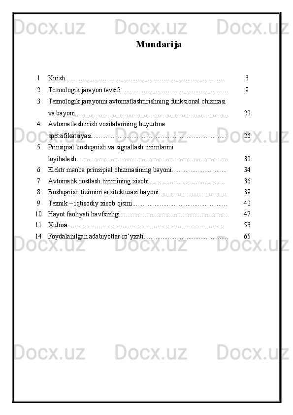 Mundarija
1 Kirish............................................................................................. 3
2 Texnologik jarayon tavsifi........................................................ ...... 9
3 Texnologik jarayonni avtomatlashtirishning funksional chizmasi 
va bayoni........................................................................... .............. 22
4 Avtomatlashtirish vositalarining buyurtma 
spetsifikatsiyasi........................................................................... ... 26
5 Prinsipial boshqarish va signallash tizim larini 
loyi h ala sh..................................................................................... ... 32
6 Elektr manba prinsipial chizmasining bayoni.......................... ...... 34
7 Avtomatik rostlash tizimining xisobi.................................... ........ 36
8 Boshqarish tizimini arxitekturasi bayoni................................ ....... 39
9 Texnik – iqtisodiy xisob qismi................................................ ....... 4 2
10 Hayot faoliyati havfsizligi ............................................................... 47
11 Xulosa........................................................................................... 53
14 Foydalanilgan adabiyotlar ro‘yxati.......................................... ....... 65 