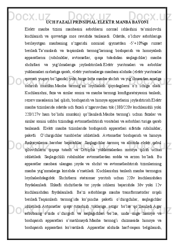 UCH FAZALI PRINSIPIAL ELEKTR MANBA BAYONI
Elektr   manba   tizimi   manbasini   asboblarni   normal   ishlashini   ta‘minlovchi
kuchlanish   va   quvvatiga   mos   ravishda   tanlanadi.   Odatda,   o’lchov   asboblariga
berilayotgan   manbaning   o’zgarishi   nominal   qiymatdan   -5’+10%ga   ruxsat
beriladi.Ta‘minlash   va   taqsimlash   tarmog’larining   boshqarish   va   himoyalash
apparatlarini   (rubilniklar,   avtomatlar,   qisqa   tutashdan   saqlagichlar)   manba
shchitlari   va   yig’ilmalariga   joylashtiriladi.Elektr   yuritmalari   va   asboblar
yuklamalari nisbatiga qarab, elektr yuritmalarga manbani alohida (elektr yuritmalar
quvvati yuqori bo’lganda) yoki birga bitta manba shchiti va yig’ilmasidan amalga
oshirish   mumkin.Manba   tarmog’ini   loyihalash   quyidagilarni   o’z   ichiga   oladi:
Kuchlanishni,  faza   va  simlar   sonini  va  manba  tarmogi   konfiguratsiyasini  tanlash;
rezerv masalasini hal qilish; boshqarish va himoya apparatlarini joylashtirish.Elektr
manba tizimlarida odatda uch fazali o’zgaruvchan tok (380/220v kuchlanishli yoki
220/127v   ham   bo’lishi   mumkin)   qo’llaniladi.Manba   tarmog’i   uchun   fazalar   va
simlar sonini ushbu tizimdagi avtomatlashtirish vositalari va asboblari turiga qarab
tanlanadi.   Elektr   manba   tizimlarida   boshqarish   apparatlari   sifatida   rubilniklar,
paketli     O ’ chirgichlar   tumblerlar   ishlatiladi.   Avtomatlar   boshqarish   va   himoya
funksiyalarini   barobar   bajaradilar.   Saqlagichlar   tarmoq   va   aloxida   elektr   qabul
qiluvchilarni   qiqsqa   tutash   va   Ortiqcha   yuklamalardan   ximoya   qilish   uchun
ishlatiladi.   Saqlagichlili   rubilniklar   avtomatlardan   sodda   va   arzon   bo ’ ladi.   Bu
apparatlar   manbasi   ulangan   joyda   va   shchit   va   avtomatlashtirish   tizimlarining
manba   yig ’ inmalarga   kirishda   o’ rnatiladi.   Kuchlanishni   tanlash   manba   tarmogini
loyihalashdagidek.   Shchitlarni   statsionar   yoritish   uchun   220v   kuchlanishdan
foydalaniladi.   Shkafli   shchitlarda   tor   joyda   ishlarni   bajarishda   36v   yoki   12v
kuchlanishdan   foydalaniladi.   Ba‘zi   asboblarga   manba   transformatorlar   orqali
beriladi.Taqsimlash   tarmog’ida   ko’pincha   paketli   o’chirgchilar,   saqlagichlar
ishlatiladi.Avtomatlar   qisqa   tutashish   toklariga   sezgir   bo’lsa   qo’llaniladi.Agar
asbobning   o’zida   o’chirgich   va   saqlagichlari   bo’lsa,   unda   unga   himoya   va
boshqarish   apparatlari   o’rnatilmaydi.Manba   tarmog’i   chizmasida   himoya   va
boshqarish   apparatlari   ko’rsatiladi.   Apparatlar   alohida   harf-raqam   belgilanish, 