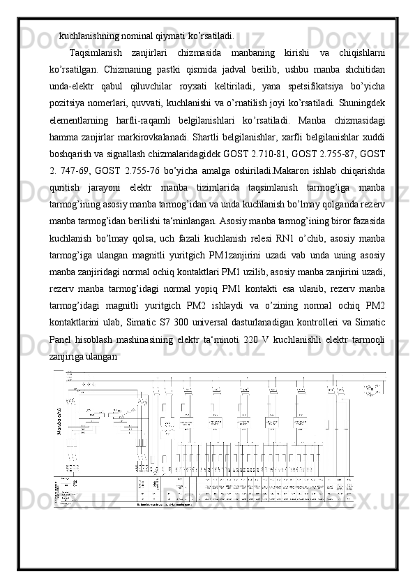 kuchlanishning nominal qiymati ko’rsatiladi.
Taqsimlanish   zanjirlari   chizmasida   manbaning   kirishi   va   chiqishlarni
ko’rsatilgan.   Chizmaning   pastki   qismida   jadval   berilib,   ushbu   manba   shchitidan
unda-elektr   qabul   qiluvchilar   royxati   keltiriladi,   yana   spetsifikatsiya   bo’yicha
pozitsiya nomerlari, quvvati, kuchlanishi va o’rnatilish joyi ko’rsatiladi. Shuningdek
elementlarning   harfli-raqamli   belgilanishlari   ko ’ rsatiladi.   Manba   chizmasidagi
hamma   zanjirlar   markirovkalanadi.   Shartli   belgilanishlar,   xarfli   belgilanishlar   xuddi
boshqarish va signallash chizmalaridagidek GOST 2.710-81, GOST 2.755-87, GOST
2.   747-69,   GOST   2.755-76   bo’yicha   amalga   oshiriladi.Makaron   ishlab   chiqarishda
quritish   jarayoni   elektr   manba   tizimlarida   taqsimlanish   tarmog’iga   manba
tarmog’ining asosiy manba tarmog’idan va unda kuchlanish bo’lmay qolganda rezerv
manba tarmog’idan berilishi ta‘minlangan. Asosiy manba tarmog’ining biror fazasida
kuchlanish   bo’lmay   qolsa,   uch   fazali   kuchlanish   relesi   RN1   o’chib,   asosiy   manba
tarmog’iga   ulangan   magnitli   yuritgich   PM1zanjirini   uzadi   vab   unda   uning   asosiy
manba zanjiridagi normal ochiq kontaktlari PM1 uzilib, asosiy manba zanjirini uzadi,
rezerv   manba   tarmog’idagi   normal   yopiq   PM1   kontakti   esa   ulanib,   rezerv   manba
tarmog’idagi   magnitli   yuritgich   PM2   ishlaydi   va   o’zining   normal   ochiq   PM2
kontaktlarini   ulab,   Simatic   S7   300   universal   dasturlanadigan   kontrolleri   va   Simatic
Panel   hisoblash   mashinasining   elektr   ta‘minoti   220   V   kuchlanishli   elektr   tarmoqli
zanjiriga ulangan 