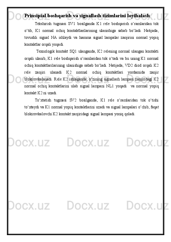 Prinsipial boshqarish va signallash tizim larini loyi h ala sh
Tekshirish   tugmasi   SV1   bosilganda   K1   rele   boshqarish   о‘ramlaridan   tok
о‘tib,   K1   normal   ochiq   kontaktlarilarining   ulanishiga   sabab   bо‘ladi.   Natijada,
tovushli   signal   NA   ishlaydi   va   hamma   signal   lampalar   zanjirini   normal   yopiq
kontaktlar orqali yoqadi.
  Texnologik   kontakt   SQ1   ulanganda,   K2   relening   normal   ulangan   kontakti
orqali  ulanib, K1 rele boshqarish  о‘ramlaridan tok о‘tadi  va  bu uning K1 normal
ochiq   kontaktlarilarining   ulanishiga   sabab   bо‘ladi.   Natijada,   VD2   diod   orqali   K2
rele   zanjiri   ulanadi   K2   normal   ochiq   kontaktlari   yordamida   zanjir
blokirovkalanadi.   Rele  K2  ishlaganda,  о‘zining  signallash   lampasi  zanjiridagi  K2
normal   ochiq   kontaktlarini   ulab   signal   lampani   N L 1   yoqadi     va   normal   yopiq
kontakt K2 ni uzadi.
Tо‘xtatish   tugmasi   SV2   bosilganda,   K1   rele   о‘ramlaridan   tok   о‘tishi
tо‘xtaydi va K1 normal yopiq kontaktlarini uzadi va signal lampalari о‘chib, faqat
blokirovkalovchi K2 kontakt zanjiridagi signal lampasi yoniq qoladi. 