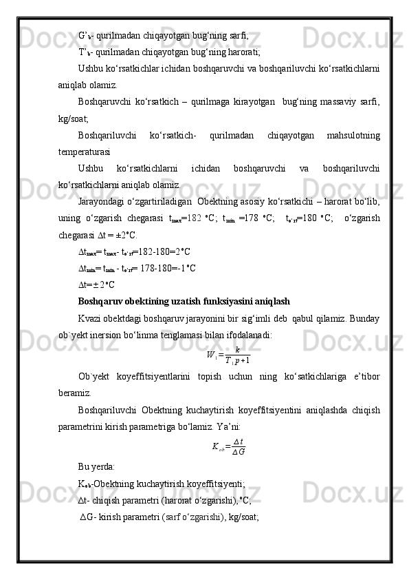 G’
b - qurilmadan chiqayotgan bug‘ning sarfi;
T’
b - qurilmadan chiqayotgan bug‘ning harorati;
Ushbu ko‘rsatkichlar ichidan boshqaruvchi va boshqariluvchi ko‘rsatkichlarni
aniqlab olamiz.
Boshqaruvchi   ko‘rsatkich   –   qurilmaga   kirayotgan     bug‘ning   massaviy   sarfi,
kg/soat; 
Boshqariluvchi   ko‘rsatkich-   qurilmadan   chiqayotgan   mahsulotning
temperaturasi
Ushbu   ko‘rsatkichlarni   ichidan   boshqaruvchi   va   boshqariluvchi
ko‘rsatkichlarni aniqlab olamiz.
Jarayondagi o‘zgartiriladigan   Obektning asosiy ko‘rsatkichi – harorat bo‘lib,
uning   o‘zgarish   chegarasi   t
max = 182   o
C;   t
min   =178   o
C;     t
o‘rt =180   o
C;     o‘zgarish
chegarasi   t = ±2 o
C. 
 t
max = t
max - t
o‘rt =182-180=2  o
C
 t
min = t
min  - t
o‘rt = 178-180=-1  o
C
 t=  2  o
C
Boshqaruv obektining uzatish funksiyasini aniqlash
Kvazi obektdagi boshqaruv jarayonini bir sig‘imli deb  qabul qilamiz. Bunday
o b `y ekt inersion bo‘linma tenglamasi bilan ifodalanadi:
W
1 = k
T
1 p + 1
Ob `y ekt   koyeffitsiyentlarini   topish   uchun   ning   ko‘satkichlariga   e’tibor
beramiz.
Boshqariluvchi   Obektning   kuchaytirish   koyeffitsiyentini   aniqlashda   chiqish
parametrini kirish parametriga bo‘lamiz. Y a ’ni:
K
ob = ∆ t
∆ G
Bu  yer da:
K
ob -Obektning kuchaytirish koyeffitsiyenti;
∆t- chiqish parametri (harorat o‘zgarishi),  o
C;
 ∆ G - kirish parametri ( sarf o‘zgarishi ), kg/soat;