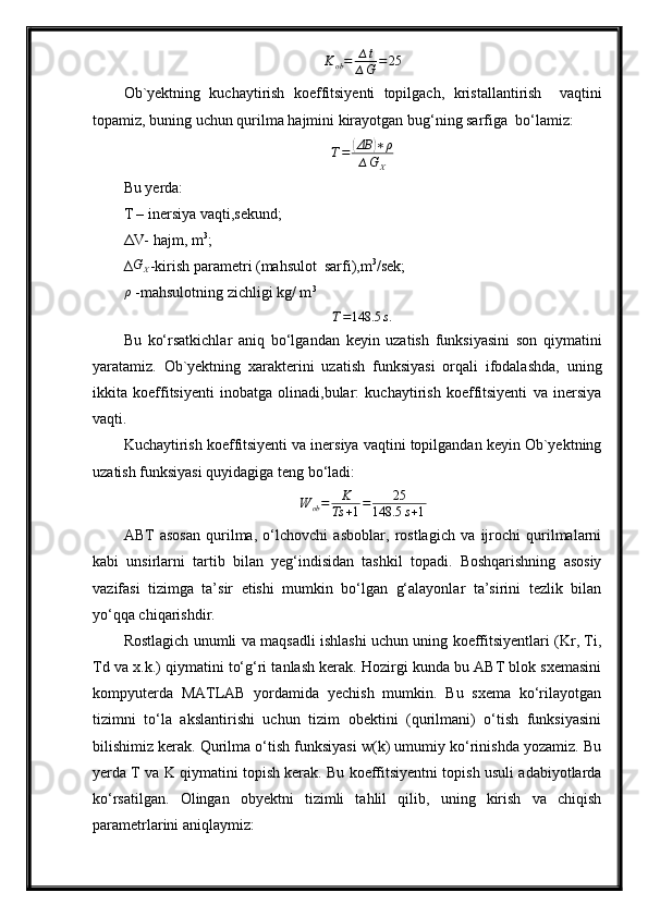 K
ob = ∆ t
∆ G = 25
Ob `y ektning   kuchaytirish   koeffitsiyenti   topilgach,   kristallantirish     vaqtini
topamiz,   buning uchun  qurilma  hajm i ni kirayotgan bug‘ning sarfiga  bo‘lamiz: T=	(ΔВ	)∗ρ	
∆GX
Bu  yer da:
T – inersiya vaqti,sekund;
ΔV- hajm, m 3
;
∆	
GX -kirish parametri (mahsulot  sarfi),m 3
/sek;
ρ
 -mahsulotning zichligi kg/ m 3
T = 148.5 s .
Bu   ko‘rsatkichlar   aniq   bo‘lgandan   keyin   uzatish   funksiyasini   son   qiymatini
yaratamiz.   Ob`yektning   xarakterini   uzatish   funksiyasi   orqali   ifodalashda,   uning
ikkita   koeffitsiyenti   inobatga   olinadi,bular:   kuchaytirish   koeffitsiyenti   va   inersiya
vaqti.
Kuchaytirish koeffitsiyenti va inersiya vaqtini topilgandan keyin Ob`yektning
uzatish funksiyasi quyidagiga teng bo‘ladi:
W
ob = K
Ts + 1 = 25
148.5 s + 1
ABT   asosan   qurilma,   o‘lchovchi   asboblar,   rostlagich   va   ijrochi   qurilmalarni
kabi   unsirlarni   tartib   bilan   yeg‘indisidan   tashkil   topadi.   Boshqarishning   asosiy
vazifasi   tizimga   ta’sir   etishi   mumkin   bo‘lgan   g‘alayonlar   ta’sirini   tezlik   bilan
yo‘qqa chiqarishdir. 
Rostlagich unumli va maqsadli ishlashi uchun uning koeffitsiyentlari (Kr, Ti,
Td va x.k.) qiymatini to‘g‘ri tanlash kerak. Hozirgi kunda bu ABT blok sxemasini
kompyuterda   MATLAB   yordamida   yechish   mumkin.   Bu   sxema   ko‘rilayotgan
tizimni   to‘la   akslantirishi   uchun   tizim   obektini   (qurilmani)   o‘tish   funksiyasini
bilishimiz kerak. Qurilma o‘tish funksiyasi w(k) umumiy ko‘rinishda yozamiz. Bu
yerda T va K qiymatini topish kerak. Bu koeffitsiyentni topish usuli adabiyotlarda
ko‘rsatilgan.   Olingаn   obyektni   tizimli   tаhlil   qilib,   uning   kirish   vа   chiqish
pаrаmetrlаrini аniqlаymiz: 