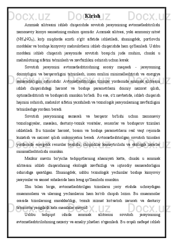 Kirish
Ammiak   silitrasini   ishlab   chiqarishda   sovutish   jarayonining   avtomatlashtirilishi
zamonaviy kimyo sanoatining muhim qismidir. Ammiak silitrasi, yoki ammoniy nitrat
(NH NO ),   ko'p   miqdorda   azotli   o'g'it   sifatida   ishlatiladi,   shuningdek,   portlovchi₄ ₃
moddalar va boshqa kimyoviy mahsulotlarni ishlab chiqarishda ham qo'llaniladi. Ushbu
moddani   ishlab   chiqarish   jarayonida   sovutish   bosqichi   juda   muhim,   chunki   u
mahsulotning sifatini ta'minlash va xavfsizlikni oshirish uchun kerak.
Sovutish   jarayonini   avtomatlashtirishning   asosiy   maqsadi   -   jarayonning
doimiyligini   va   barqarorligini   ta'minlash,   inson   omilini   minimallashtirish   va   energiya
samaradorligini   oshirishdir.   Avtomatlashtirilgan   tizimlar   yordamida   ammiak   silitrasini
ishlab   chiqarishdagi   harorat   va   boshqa   parametrlarni   doimiy   nazorat   qilish,
optimallashtirish va boshqarish mumkin bo'ladi. Bu esa, o'z navbatida, ishlab chiqarish
hajmini oshirish, mahsulot sifatini yaxshilash va texnologik jarayonlarning xavfsizligini
ta'minlashga yordam beradi.
Sovutish   jarayonining   samarali   va   barqaror   bo'lishi   uchun   zamonaviy
texnologiyalar,   masalan,   dasturiy-texnik   vositalar,   sensorlar   va   boshqaruv   tizimlari
ishlatiladi.   Bu   tizimlar   harorat,   bosim   va   boshqa   parametrlarni   real   vaqt   rejimida
kuzatish   va   nazorat   qilish   imkoniyatini   beradi.   Avtomatlashtirilgan   sovutish   tizimlari
yordamida   energetik   resurslar   tejalishi,   chiqindilar   kamaytirilishi   va   ekologik   zararlar
minimallashtirilishi mumkin.
Mazkur   mavzu   bo'yicha   tadqiqotlarning   ahamiyati   katta,   chunki   u   ammiak
silitrasini   ishlab   chiqarishning   ekologik   xavfsizligi   va   iqtisodiy   samaradorligini
oshirishga   qaratilgan.   Shuningdek,   ushbu   texnologik   yechimlar   boshqa   kimyoviy
jarayonlar va sanoat sohalarida ham keng qo'llanilishi mumkin.
Shu   bilan   birga,   avtomatlashtirilgan   tizimlarni   joriy   etishda   uchraydigan
muammolarni   va   ularning   yechimlarini   ham   ko'rib   chiqish   lozim.   Bu   muammolar
orasida   tizimlarning   murakkabligi,   texnik   xizmat   ko'rsatish   zarurati   va   dasturiy
ta'minotni yangilash kabi masalalar mavjud.
Ushbu   tadqiqot   ishida   ammiak   silitrasini   sovutish   jarayonining
avtomatlashtirilishining nazariy va amaliy jihatlari o'rganiladi. Bu orqali nafaqat ishlab 