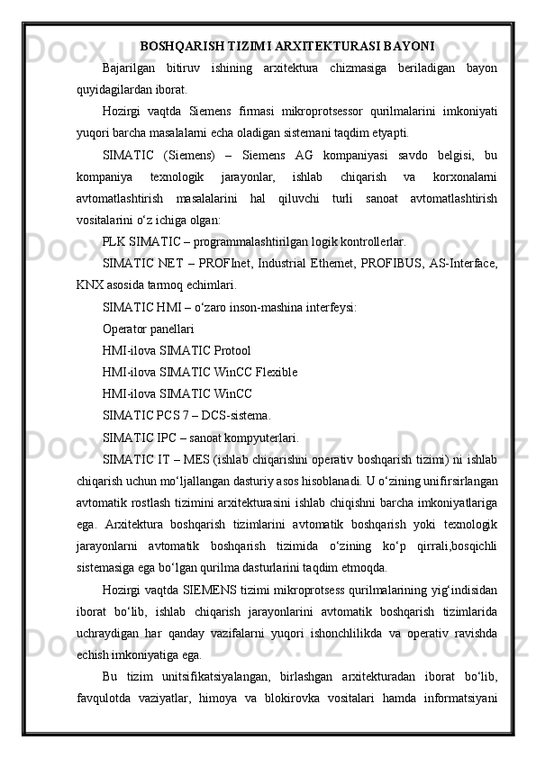 BOSHQАRISH TIZIMI АRXITEKTURАSI BАYONI
Bajarilgan   bitiruv   ishining   arxitektura   chizmasiga   beriladigan   bayon
quyidagilardan iborat.
Hozirgi   vaqtda   Siemens   firmasi   mikroprotsessor   qurilmalarini   imkoniyati
yuqori barcha masalalarni echa oladigan sistemani taqdim etyapti.
SIMATIC   (Siemens)   –   Siemens   AG   kompaniyasi   savdo   belgisi,   bu
kompaniya   texnologik   jarayonlar,   ishlab   chiqarish   va   korxonalarni
avtomatlashtirish   masalalarini   hal   qiluvchi   turli   sanoat   avtomatlashtirish
vositalarini o‘z ichiga olgan:
PLK SIMATIC – programmalashtirilgan logik kontrollerlar.
SIMATIC   NET   –   PROFInet,   Industrial   Ethernet,   PROFIBUS,   AS-Interface,
KNX asosida tarmoq echimlari.
SIMATIC HMI – o‘zaro inson-mashina interfeysi:
Operator panellari
HMI-ilova SIMATIC Protool
HMI-ilova SIMATIC WinCC Flexible
HMI-ilova SIMATIC WinCC
SIMATIC PCS 7 – DCS-sistema.
SIMATIC IPC – sanoat kompyuterlari.
SIMATIC IT – MES (ishlab chiqarishni operativ boshqarish tizimi) ni ishlab
chiqarish uchun mo‘ljallangan dasturiy asos hisoblanadi. U  o‘zining unifirsirlangan
avtomatik rostlash tizimini arxitekturasini  ishlab chiqishni  barcha imkoniyatlariga
ega.   Arxitektura   boshqarish   tizimlarini   avtomatik   boshqarish   yoki   texnologik
jarayonlarni   avtomatik   boshqarish   tizimida   o‘zining   ko‘p   qirrali,bosqichli
sistemasiga ega bo‘lgan qurilma dasturlarini taqdim etmoqda.
Hozirgi vaqtda SIEMENS tizimi mikroprotsess qurilmalarining yig‘indisidan
iborat   bo‘lib,   ishlab   chiqarish   jarayonlarini   avtomatik   boshqarish   tizimlarida
uchraydigan   har   qanday   vazifalarni   yuqori   ishonchlilikda   va   operativ   ravishda
echish imkoniyatiga ega.
Bu   tizim   unitsifikatsiyalangan,   birlashgan   arxitekturadan   iborat   bo‘lib,
favqulotda   vaziyatlar,   himoya   va   blokirovka   vositalari   hamda   informatsiyani 