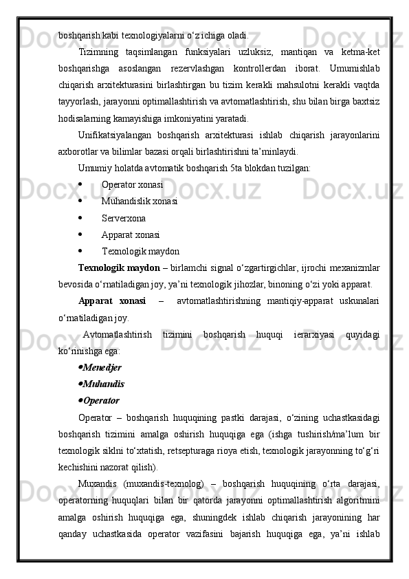 boshqarish kabi texnologiyalarni o‘z ichiga oladi.
Tizimning   taqsimlangan   funksiyalari   uzluksiz,   mantiqan   va   ketma-ket
boshqarishga   asoslangan   rezervlashgan   kontrollerdan   iborat.   Umumishlab
chiqarish   arxitekturasini   birlashtirgan   bu   tizim   kerakli   mahsulotni   kerakli   vaqtda
tayyorlash, jarayonni optimallashtirish va avtomatlashtirish, shu bilan birga baxtsiz
hodisalarning kamayishiga imkoniyatini yaratadi.
Unifikatsiyalangan   boshqarish   arxitekturasi   ishlab   chiqarish   jarayonlarini
axborotlar va bilimlar bazasi orqali birlashtirishni ta’minlaydi.
Umumiy holatda avtomatik boshqarish 5ta blokdan tuzilgan:
 Operator xonasi
 Mu h andislik xonasi
 Serverxona
 Apparat xonasi
 Texnologik maydon
Texnologik maydon   – birlamchi signal o‘zgartirgichlar, ijrochi mexanizmlar
bevosida o‘rnatiladigan joy, ya’ni texnologik jihozlar, binoning o‘zi yoki apparat.
Apparat   xonasi     –     avtomatlashtirishning   mantiqiy-apparat   uskunalari
o‘rnatiladigan joy. 
Avtomatlashtirish   tizimini   boshqarish   huquqi   ierarxiyasi   quyidagi
ko‘rinishga ega:
Menedjer

Mu h andis

Operator
Operator   –   boshqarish   huquqining   pastki   darajasi,   o‘zining   uchastkasidagi
boshqarish   tizimini   amalga   oshirish   huquqiga   ega   (ishga   tushirish/ma’lum   bir
texnologik siklni to‘xtatish, retsepturaga rioya etish, texnologik jarayonning to‘g‘ri
kechishini nazorat qilish).
Muxandis   (muxandis-texnolog)   –   boshqarish   huquqining   o‘rta   darajasi,
operatorning   huquqlari   bilan   bir   qatorda   jarayonni   optimallashtirish   algoritmini
amalga   oshirish   huquqiga   ega,   shuningdek   ishlab   chiqarish   jarayonining   har
qanday   uchastkasida   operator   vazifasini   bajarish   huquqiga   ega,   ya’ni   ishlab 