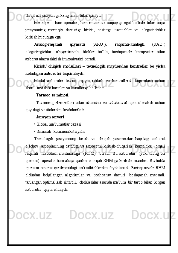 chiqarish jarayoniga keng nazar bilan qaraydi.
Menedjer   –   ham   operator,   ham   muxandis   xuquqiga   egal   bo‘lishi   bilan   birga
jarayonning   mantiqiy   dasturiga   kirish,   dasturga   tuzatishlar   va   o‘zgartirishlar
kiritish huquqiga ega. 
Analog-raqamli   qiymatli   (ARO`),   raqamli-analogli   (RAO`)
o‘zgartirgichlar-   o‘zgartiruvchi   bloklar   bo‘lib,   boshqaruchi   kompyuter   bilan
axborot alamashinish imkoniyatini beradi.
Kirish /   chiqish   modullari   –   texnologik   maydondan   kontroller   b o‘ yicha
keladigan  axborotni taqsimlaydi.
Modul   axborotni   tezroq     qayta   ishlash   va   kontrollerda   taqsimlash   uchun
shartli ravishda kartalar va kanallarga bo‘linadi.
Tarmoq ta’minoti.
Tizimning   elementlari   bilan   ishonchli   va   uzluksiz   aloqani   o‘rnatish   uchun
quyidagi vositalardan foydalaniladi:
  Jarayon serveri  
• Global ma’lumotlar bazasi
• Samarali  kommunikatsiyalar
Texnologik   jarayonning   kirish   va   chiqish   parametrlari haqidagi    axborot
o‘lchov    asboblarining   datchigi   va  axborotni  kiritish-chiqarish    kompleksi    orqali
raqamli     hisoblash   mashinasiga     (RHM)     boradi.   Bu   axborotni     (yoki   uning   bir
qismini)  operator ham aloqa qurilmasi orqali RHM ga kiritishi mumkin. Bu holda
operator nazorat qurilmasidagi ko‘rsatkichlardan foydalanadi. Boshqaruvchi RHM
oldindan   belgilangan   algoritmlar   va   boshqaruv   dasturi,   boshqarish   maqsadi,
tanlangan optimallash simvoli,  cheklashlar asosida ma’lum  bir tartib bilan  kirgan
axborotni  qayta ishlaydi.  