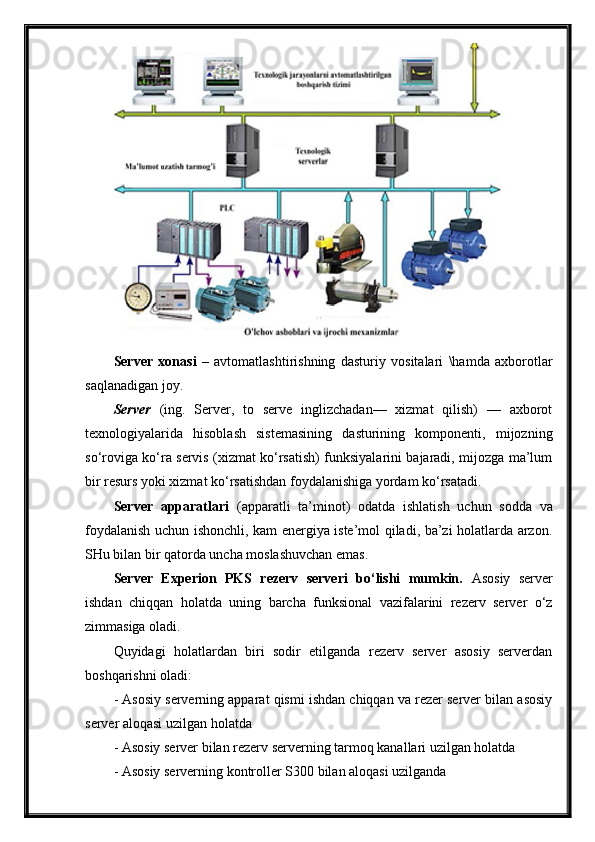 Server   xonasi   –   avtomatlashtirishning   dasturiy   vositalari   \hamda   axborotlar
saqlanadigan joy. 
Server   (ing.   Server,   to   serve   inglizchadan—   xizmat   qilish)   —   axborot
texnologiyalarida   hisoblash   sistemasining   dasturining   komponenti,   mijozning
so‘roviga ko‘ra servis (xizmat ko‘rsatish) funksiyalarini bajaradi, mijozga ma’lum
bir resurs yoki xizmat ko‘rsatishdan foydalanishiga yordam ko‘rsatadi. 
Server   a pparat lari   (apparat li   ta’minot )   odatda   ishlatish   uchun   sodda   va
foydalanish uchun ishonchli, kam energiya iste’mol qiladi, ba’zi holatlarda arzon.
SHu bilan bir qatorda uncha moslashuvchan emas.
Server   Experion   PKS   rezerv   serveri   bo‘lishi   mumkin.   Asosiy   server
ishdan   chiqqan   holatda   uning   barcha   funksional   vazifalarini   rezerv   server   o‘z
zimmasiga oladi.  
Quyidagi   holatlardan   biri   sodir   etilganda   rezerv   server   asosiy   serverdan
boshqarishni oladi:
-  Asosiy serverning apparat qismi ishdan chiqqan va rezer server bilan asosiy
server aloqasi uzilgan holatda
-  Asosiy server bilan rezerv serverning tarmoq kanallari uzilgan holatda
-  Asosiy serverning  kontroller S300  bilan aloqasi uzilganda 