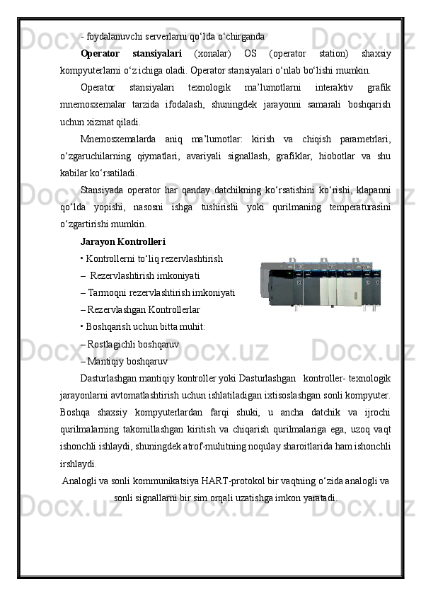 -  foydalanuvchi serverlarni qo‘lda o‘chirganda
Operator   stansi yalari   ( xonalar )   OS   (operator   station)   shaxsiy
kompyuterlarni o‘z ichiga oladi. Operator stansiyalari o‘nlab bo‘lishi mumkin. 
Operator   stansiyalari   texnologik   ma’lumotlarni   interaktiv   grafik
mnemosxemalar   tarzida   ifodalash,   shuningdek   jarayonni   samarali   boshqarish
uchun xizmat qiladi.
Mnemosxemalarda   aniq   ma’lumotlar:   kirish   va   chiqish   parametrlari,
o‘zgaruchilarning   qiymatlari,   avariyali   signallash,   grafiklar,   hiobotlar   va   shu
kabilar ko‘rsatiladi.
Stansiyada   operator   har   qanday   datchikning   ko‘rsatishini   ko‘rishi,   klapanni
qo‘lda   yopishi,   nasosni   ishga   tushirishi   yoki   qurilmaning   temperaturasini
o‘zgartirishi mumkin. 
Jarayon  Kontroller i
• Kontroller ni to‘liq rezervlashtirish
–  Rezervlashtirish imkoniyati 
– Tarmoqni rezervlashtirish imkoniyati
– Rezervlashgan Kontrollerlar
• Boshqarish uchun bitta muhit:
– Rostlagichli boshqaruv
– Mantiqiy boshqaruv
Dasturlashgan mantiqiy kontroller yoki Dasturlashgan   kontroller- texnologik
jarayonlarni avtomatlashtirish uchun ishlatiladigan ixtisoslashgan sonli kompyuter.
Boshqa   shaxsiy   kompyuterlardan   farqi   shuki,   u   ancha   datchik   va   ijrochi
qurilmalarning   takomillashgan   kiritish   va   chiqarish   qurilmalariga   ega,   uzoq   vaqt
ishonchli ishlaydi, shuningdek atrof-muhitning noqulay sharoitlarida ham ishonchli
irshlaydi. 
Analogli va sonli kommunikatsiya  HART-protokol  bir vaqtning o‘zida analogli va
sonli signallarni bir sim orqali uzatishga imkon yaratadi. 