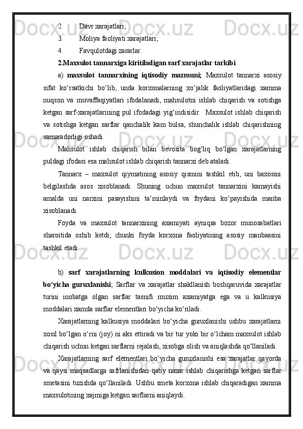 2. Davr xarajatlari;
3. Moliya faoliyati xarajatlari;
4. Favqulotdagi zararlar.
2. Maxsulot tannarxiga kiritiladigan sarf xarajatlar tarkibi
a)   maxsulot   tannarxining   iqtisodiy   mazmuni;   Maxsulot   tannarxi   asosiy
sifat   ko‘rsatkichi   bo‘lib,   unda   korxonalarning   xo‘jalik   faoliyatlaridagi   xamma
nuqson   va   muvaffaqiyatlari   ifodalanadi,   mahsulotni   ishlab   chiqarish   va   sotishga
ketgan   sarf-xarajatlarining   pul   ifodadagi   yig‘indisidir.     Maxsulot   ishlab   chiqarish
va   sotishga   ketgan   sarflar   qanchalik   kam   bulsa,   shunchalik   ishlab   chiqarishning
samaradorligi oshadi.
Mahsulot   ishlab   chiqarish   bilan   bevosita   bog‘liq   bo‘lgan   xarajatlarning
puldagi ifodasi esa mahsulot ishlab chiqarish tannarxi deb ataladi.
Tannarx   –   maxsulot   qiymatining   asosiy   qismini   tashkil   etib,   uni   baxosini
belgilashda   asos   xisoblanadi.   Shuning   uchun   maxsulot   tannarxini   kamayishi
amalda   uni   narxini   pasayishini   ta’minlaydi   va   foydani   ko‘payishida   manba
xisoblanadi.
Foyda   va   maxsulot   tannarxining   axamiyati   ayniqsa   bozor   munosabatlari
sharoitida   oshib   ketdi,   chunki   foyda   korxona   faoliyatining   asosiy   manbaasini
tashkil etadi.
b)   sarf   xarajatlarning   kulkusion   moddalari   va   iqtisodiy   elementlar
bo‘yicha   guruxlanishi ;   Sarflar   va   xarajatlar   shakllanish   boshqaruvida   xarajatlar
turini   inobatga   olgan   sarflar   tasnifi   muxim   axamiyatga   ega   va   u   kalkusiya
moddalari xamda sarflar elementlari bo‘yicha ko‘riladi.
Xarajatlarning   kalkusiya   moddalari   bo‘yicha   guruxlanishi   ushbu   xarajatlarni
xosil bo‘lgan o‘rni (joy) ni aks ettiradi va bir tur yoki bir o‘lcham maxsulot ishlab
chiqarish uchun ketgan sarflarni rejalash, xisobga olish va aniqlashda qo‘llaniladi.
Xarajatlarning   sarf   elementlari   bo‘yicha   guruxlanishi   esa   xarajatlar   qayorda
va   qaysi   maqsadlarga   safrlanishidan   qatiy   nazar   ishlab   chiqarishga   ketgan   sarflar
smetasini  tuzishda qo‘llaniladi. Ushbu smeta korxona ishlab chiqaradigan xamma
maxsulotining xajmiga ketgan sarflarni aniqlaydi. 