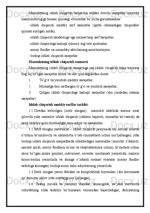 Maxsulotning   ishlab   chiqarish   tannarxini   tashkil   etuvchi   xarajatlar   iqtisodiy
mazmundorligiga binoan quyidagi elementlar bo‘yicha guruxlanadilar:
- ishlab   chiqarish   moddiy   sarf   xarajatlar   (qayta   ishlanadigan   chiqindilar
qiymati ayrilgan xolda);
- ishlab chiqarish xarakteriga ega mexnat haqi sarf xarajatlar;
- ishlab chiqarishga taaluqli ijtimoiy sug‘urta ajratmalar;
- asosiy fondlar va nomoddiy aktivlarning amortizatsiyasi;
- boshqa ishlab chiqarish xarajatlar.
Maxsulotning ishlab chiqarish tannarxi
Maxsulotning   ishlab   chiqarish   tannarxiga  uni   ishlab   chiqarish   bilan   bevosita
bog‘liq bo‘lgan xarajatlar kiradi va ular quyidagilardan iborat:
1. To‘g‘ri va yon dosh  moddiy xarajatlar;
2. Mexnatga doir sarflangan to‘g‘ri va  yondosh x arajatlar;
3. Qolgan   ishlab   chiqarishga   taaluqli   xarajatlar   (shu   jumladan   ustama
xarajatlar).
Ishlab chiqarish moddiy sarflar tarkibi:
1 .1.Chetdan   keltirilgan   (sotib   olin g an) ,     maxsulot   tarkibi da   asosini   xosil
qiluvchi yoki maxsulot ishlab chiqarish (ishlar ni bajarish , xizmat lar   ko‘rsatish) da
zarur  tarkibiy qism hisoblangan  xom ashyo va materiallar .
1.2.Sotib olingan materiallar – ishlab chiqarish jarayonida uni normal xolatda
o‘tishini ta’minlovchi va maxsulotni o‘rab-chirmablash uchun mo‘ljallangan, yoki
boshqa ishlab chiqarish maqsadlarda ishlatiladigan materiallar (sinovlar o‘tkazish,
nazorat qilish, asosiy fondlarni ta’mir va ekspluatatsiyasi uchun), ta’mirlash uchun
zarur bo‘lgan zaxira qismlari, instrument, inventar, moslamalr yemirilishi, maxsus
kiyim-boshni   yemirilishi   va   shunga   o‘xshash   mexnat   vositalar   (asosiy   fondlar
tarkibiga kirmagan) boshqa arzon baho ashyolarning yemirilishi.
1.3.Sotib   olingan   yarim   fabrikat   va   komplektlash   buyumlari   (shu   korxonada
qo‘shimcha ishlov yoki montajga mo‘ljallangan).
1.4.   Tashqi   yuridik   va   jismoniy   shaxslar,   shuningdek,   xo‘jalik   yurituvchi
subyektning   ichki   tarkibiy   bo‘linmalari   tomonidan   bajariladigan,   faoliyatning 