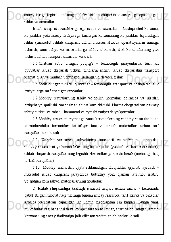 asosiy   turiga   tegishli   bo‘lmagan,   lekin   ishlab   chiqarish   xususiyatiga   ega   bo‘lgan
ishlar va xizmatlar.
Ishlab   chiqarish   xarakteriga   ega   ishlar   va   xizmatlar   –   boshqa   chet   korxona,
xo‘jaliklar   yoki   asosiy   faoliyatiga   kirmagan   korxonaning   xo‘jaliklari   bajaradigan
ishlar   (maxsulot   ishlab   chiqarish   uchun   maxsus   aloxida   operatsiyalarni   amalga
oshirish,   xom   ashyo   va   materiallarga   ishlov   o‘tkazish,   chet   korxonalarning   yuk
tashish uchun transport xizmatlar va x.k.).
1.5.Chetdan   sotib   olingan   yoqilg‘i   –   texnologik   jarayonlarda,   turli   xil
quvvatlar   ishlab   chiqarish   uchun,   binolarni   isitish,   ishlab   chiqarishni   transport
xizmat bilan ta’minlash uchun mo‘ljallangan turli yoqilg‘ilar;
1.6.Sotib olingan turli xil quvvatlar – texnologik, transport va boshqa xo‘jalik
extiyojlarga sarflanadigan quvvatlar.
1.7.Moddiy   resurslarning   tabiiy   yo‘qolish   normalari   doirasida   va   ulardan
ortiqcha yo‘qotilishi, yaroqsizlanishi va kam chiqishi. Norma chegarasidan oshmay
tabiiy qurishi va sababli kamomad va aynishi natijasida yo‘qotmalar.
1.8.Moddiy   resurslar   qiymatiga   yana   korxonalarning   moddiy   resurslar   bilan
ta’minlovchilar   tomonidan   keltirilgan   tara   va   o‘rash   materiallari   uchun   sarf
xarajatlari xam kiradi.
1.9.   Xo‘jalik   yurituvchi   subyektning   transporti   va   xodimlari   tomonidan
moddiy  resurslarni   yetkazish  bilan  bog‘liq  xarjatlar  (yuklash  va   tushirish   ishlari),
ishlab chiqarish xarajatlarining tegishli elementlariga kirishi kerak (mehnatga haq
to‘lash xarajatlari) 
1.10.   Moddiy   sarflardan   qayta   ishlanadigan   chiqindilar   qiymati   ayriladi   –
maxsulot   ishlab   chiqarish   jarayonida   butunlay   yoki   qisman   iste’mol   sifatini
yo‘qotgan xom ashyo, materiallarning qoldiqlari.
2.   Ishlab   chiqarishga   taaluqli   mexnat   haqlari   uchun   sarflar   -   korxonada
qabul etilgan mexnat haqi tizimiga binoan ishbay rassenka, tarif stavka va okladlar
asosida   xaqiqatdan   bajarilgan   ish   uchun   xisoblangan   ish   haqlari.   Bunga   yana
mukofotlar, rag‘batlantirish va kompensatsion to‘lovlar, shtatida bo‘lmagan, ammo
korxonaning asosiy faoliyatiga jalb qilingan xodimlar ish haqlari kiradi.  