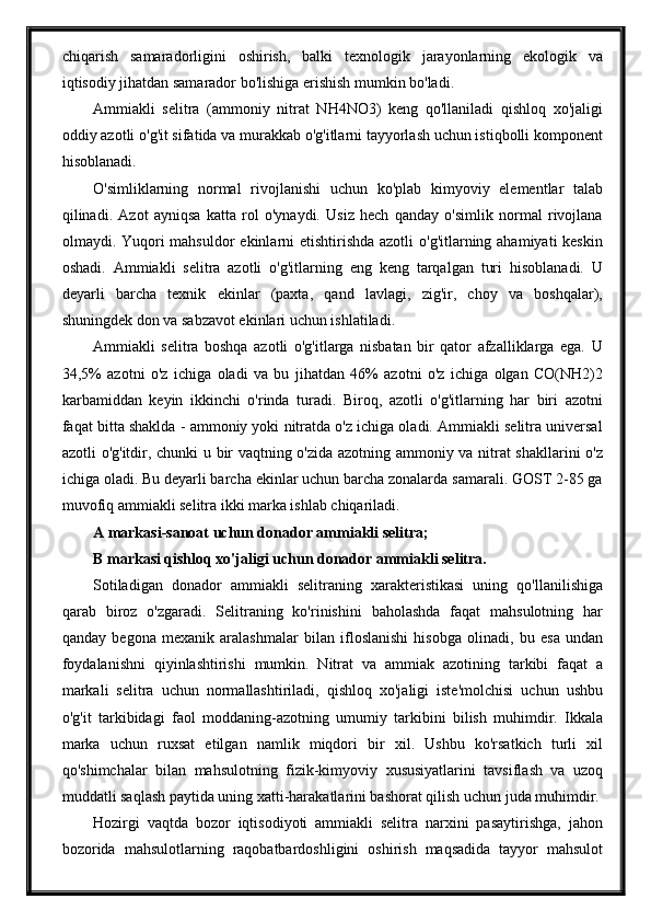 chiqarish   samaradorligini   oshirish,   balki   texnologik   jarayonlarning   ekologik   va
iqtisodiy jihatdan samarador bo'lishiga erishish mumkin bo'ladi.
Ammiakli   selitra   (ammoniy   nitrat   NH4NO3)   keng   qo'llaniladi   qishloq   xo'jaligi
oddiy azotli o'g'it sifatida va murakkab o'g'itlarni tayyorlash uchun istiqbolli komponent
hisoblanadi.
O'simliklarning   normal   rivojlanishi   uchun   ko'plab   kimyoviy   elementlar   talab
qilinadi.   Azot   ayniqsa   katta   rol   o'ynaydi.   Usiz   hech   qanday   o'simlik   normal   rivojlana
olmaydi. Yuqori mahsuldor  ekinlarni etishtirishda azotli  o'g'itlarning ahamiyati  keskin
oshadi.   Ammiakli   selitra   azotli   o'g'itlarning   eng   keng   tarqalgan   turi   hisoblanadi.   U
deyarli   barcha   texnik   ekinlar   (paxta,   qand   lavlagi,   zig'ir,   choy   va   boshqalar),
shuningdek don va sabzavot ekinlari uchun ishlatiladi.
Ammiakli   selitra   boshqa   azotli   o'g'itlarga   nisbatan   bir   qator   afzalliklarga   ega.   U
34,5%   azotni   o'z   ichiga   oladi   va   bu   jihatdan   46%   azotni   o'z   ichiga   olgan   CO(NH2)2
karbamiddan   keyin   ikkinchi   o'rinda   turadi.   Biroq,   azotli   o'g'itlarning   har   biri   azotni
faqat bitta shaklda - ammoniy yoki nitratda o'z ichiga oladi. Ammiakli selitra universal
azotli o'g'itdir, chunki u bir vaqtning o'zida azotning ammoniy va nitrat  shakllarini o'z
ichiga oladi. Bu deyarli barcha ekinlar uchun barcha zonalarda samarali. GOST 2-85 ga
muvofiq ammiakli selitra ikki marka ishlab chiqariladi.
A markasi-sanoat uchun donador ammiakli selitra; 
B markasi qishloq xo'jaligi uchun donador ammiakli selitra.
Sotiladigan   donador   ammiakli   selitraning   xarakteristikasi   uning   qo'llanilishiga
qarab   biroz   o'zgaradi.   Selitraning   ko'rinishini   baholashda   faqat   mahsulotning   har
qanday   begona   mexanik   aralashmalar   bilan   ifloslanishi   hisobga   olinadi,   bu   esa   undan
foydalanishni   qiyinlashtirishi   mumkin.   Nitrat   va   ammiak   azotining   tarkibi   faqat   a
markali   selitra   uchun   normallashtiriladi,   qishloq   xo'jaligi   iste'molchisi   uchun   ushbu
o'g'it   tarkibidagi   faol   moddaning-azotning   umumiy   tarkibini   bilish   muhimdir.   Ikkala
marka   uchun   ruxsat   etilgan   namlik   miqdori   bir   xil.   Ushbu   ko'rsatkich   turli   xil
qo'shimchalar   bilan   mahsulotning   fizik-kimyoviy   xususiyatlarini   tavsiflash   va   uzoq
muddatli saqlash paytida uning xatti-harakatlarini bashorat qilish uchun juda muhimdir.
Hozirgi   vaqtda   bozor   iqtisodiyoti   ammiakli   selitra   narxini   pasaytirishga,   jahon
bozorida   mahsulotlarning   raqobatbardoshligini   oshirish   maqsadida   tayyor   mahsulot 