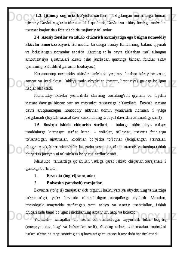1.3.   Ijtimoiy   sug‘urta   bo‘yicha   sarflar   –   belgilangan   normalarga   binoan
ijtimoiy Davlat sug‘urta idoralar Nafaqa fondi, Davlat va tibbiy fondiga xodimlar
mexnat haqlaridan foiz xisobida majburiy to‘lovlar. 
1.4. Asosiy fondlar va ishlab chikarish axamiyatiga ega bulgan nomoddiy
aktivlar   amortizatsiyasi.   Bu   modda   tarkibiga   asosiy   fondlarning   balans   qiymati
va   belgilangan   normalar   asosida   ularning   to‘la   qayta   tiklashga   mo‘ljallangan
amortizatsiya   ajratmalari   kiradi   (shu   jumladan   qonunga   binoan   fondlar   aktiv
qismining tezlashtirilgan amortizatsiyasi).
Korxonaning   nomoddiy   aktivlar   tarkibida   yer,   suv,   boshqa   tabiiy   resurslar,
sanoat   va   intellektual   (akliy)   mulq   obyektlar   (patent,   litsenziya)   ga   ega   bo‘lgan
haqlar aks etadi.
Nomoddiy   aktivlar   yemirilishi   ularning   boshlang‘ich   qiymati   va   foydali
xizmat   davriga   binoan   xar   oy   maxsulot   tannarxiga   o‘tkaziladi.   Foydali   xizmat
davri   aniqlanmagan   nomoddiy   aktivlar   uchun   yemirilish   normasi   5   yilga
belgilanadi (foydali xizmat davr korxonaning faoliyat davridan oshmasligi shart).
1.5.   Boshqa   ishlab   chiqarish   sarflari   –   bularga   oldin   qayd   etilgan
moddalarga   kirmagan   sarflar   kiradi   –   soliqlar,   to‘lovlar,   maxsus   fondlarga
to‘lanadigan   ajratmalar,   kreditlar   bo‘yicha   to‘lovlar   (belgilangan   stavkalar,
chegarasida), komandirovkalar bo‘yicha xarajatlar, aloqa xizmati va boshqa ishlab
chiqarish jarayonini ta’minlash bo‘yicha sarflar kiradi.
Mahsulot     tannarxiga   qo‘shilish   usuliga   qarab   ishlab   chiqarish   xarajatlari   2
guruxga bo‘linadi:
1. Bevosita (tug‘ri) xarajatlar.
2. Bnlvosita (yondosh) xarajatlar .
Bevosita (to‘g‘ri) xarajatlar deb tegishli kalkulyatsiya obyektining tannarxiga
to‘ppa-to‘gri,   ya’ni   bevosita   o‘tkaziladigan   xarajatlarga   aytiladi.   Masalan,
texnologik   maqsadda   sarflangan   xom   ashyo   va   asosiy   materiallar,   ishlab
chiqarishda band bo‘lgan ishchilarning asosiy ish haqi va hokazo.
Yondosh     xarajatlar   bir   necha   xil   mahsulogni   tayyorlash   bilan   bog‘liq
(energiya,   suv,   bug‘   va   hokazolar   sarfi),   shuning   uchun   ular   mazkur   mahsulot
turlari o‘rtasida taqsimotning aniq bazalariga mutanosib ravishda taqsimlanadi.