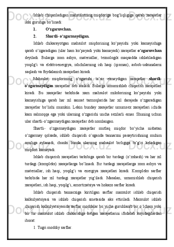 Ishlab   chiqariladigan   mahsulotning   miqdoriga   bog‘liqligiga   qarab   xarajatlar
ikki guruhga bo‘linadi:
1. O‘zgaruvcha n .
2. Shartli -  o‘zgarmaydigan.
Ishlab   chikarayotgan   mahsulot   miqdorining   ko‘payishi   yoki   kamayishiga
qarab o‘zgaradigan (ular ham ko‘payadi  yoki kamayadi)  xarajatlar   o‘zgaruvchan
deyiladi.   Bularga   xom   ashyo,   materiallar,   texnologik   maqsadda   ishlatiladigan
yoqilg‘i   va   elektroenergiya,   ishchilarning   ish   haqi   (qisman) ,   asbob-uskunalarni
saq l ash va foydalanish xarajatlari kiradi.
Mahsulot   miqdorining   o‘zgarishi   ta’sir   etmaydigan   xarajatlar   shartli -
o‘zgarma y digan   xarajatlar  deb   ataladi.  Bularga  umumishlab  chiqarish   xarajatlari
kiradi.   Bu   xarajatlar   tarkibida   xam   mahsulot   mikdorining   ko‘payishi   yoki
kamayishiga   qarab   har   xil   sanoat   tarmoqlarida   har   xil   darajada   o‘zgaradigan
xarajatlar   bo‘lishi   mumkin.   Lekin   bunday   xarajatlar   umumsex   xarajatlari   ichida
kam   salmoqqa   ega   yoki   ularning   o‘zgarishi   uncha   sezilarli   emas.   Shuning   uchun
ular shartli - o‘zgarmaydigan xarajatlar deb nomlangan.
Shartli -   o‘zgarmaydigan   xarajatlar   mutlaq   miqdor   bo‘yicha   nisbatan
o‘zgarmay   qolsada,   ishlab   chiqarish   o‘sganda   tannarxni   pasaytirishning   muhim
omiliga   aylanadi,   chunki   bunda   ularning   mahsulot   birligiga   to‘g‘ri   keladigan
miqdori kamayadi.
Ishlab   chiqarish   xarajatlari   tarkibiga   qarab   bir   turdagi   (o‘xshash)   va   har   xil
turdagi   (kompleks)   xarajatlarga   bo‘linadi.   Bir   turdagi   xarajatlarga   xom   ashyo   va
materiallar,   ish   haqi,   yoqilg‘i   va   energiya   xarajatlari   kiradi.   Kompleks   sarflar
tarkibida   har   xil   turdagi   xarajatlar   yig‘iladi .   Masalan,   umumishlab   chiqarish
xarajatlari, ish haqi, yoqilg‘i, amortizatsiya va hokazo sarflar kiradi.
Ishlab   chiqarish   tannarxiga   kiritilgan   sarflar   maxsulot   ishlab   chiqarish
kalkulyatsiyasi   va   ishlab   chiqarish   smetasida   aks   ettiriladi.   Maxsulot   ishlab
chiqarish kalkulyatsiyasida sarflar moddalar bo`yicha guruhlanib bir o`lcham yoki
bir   tur   maxsulot   ishlab   chikarishga   ketgan   xarajatlarini   ifodalab   kuyidagilardan
iborat:
1. Tugri moddiy sarflar. 