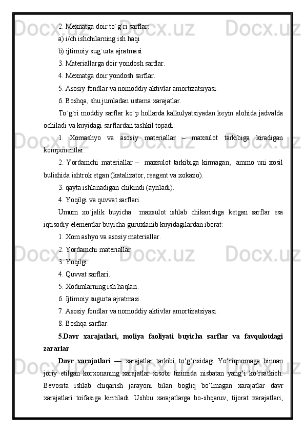 2. Mexnatga doir to`g`ri sarflar:
a) i/ch ishchilarning ish haqi
b) ijtimoiy sug`urta ajratmasi
3. Materiallarga doir yondosh sarflar.
4. Mexnatga doir yondosh sarflar.
5. Asosiy fondlar va nomoddiy aktivlar amortizatsiyasi.
6. Boshqa, shu jumladan ustama xarajatlar.
To`g`ri moddiy sarflar ko`p hollarda kalkulyatsiyadan keyin alohida jadvalda
ochiladi va kuyidagi sarflardan tashkil topadi:
1.   Xomashyo   va   asosiy   materiallar   –   maxsulot   tarkibiga   kiradigan
komponentlar.
2.   Yordamchi   materiallar   –     maxsulot   tarkibiga   kirmagan,     ammo   uni   xosil
bulishida ishtrok etgan (katalizator, reagent va xokazo).
3. qayta ishlanadigan chikindi (ayriladi).
4. Yoqilgi va quvvat sarflari.
Umum   xo`jalik   buyicha     maxsulot   ishlab   chikarishga   ketgan   sarflar   esa
iqtisodiy elementlar buyicha guruxlanib kuyidagilardan iborat:
1. Xom ashyo va asosiy materiallar.
2. Yordamchi materiallar.
3. Yoqilgi.
4. Quvvat sarflari.
5. Xodimlarning ish haqlari.
6. Ijtimoiy sugurta ajratmasi.
7. Asosiy fondlar va nomoddiy aktivlar amortizatsiyasi.
8. Boshqa sarflar.
5.Davr   xarajatlari,   moliya   faoliyati   buyicha   sarflar   va   favqulotdagi
zararlar
Davr   xarajatlari   —   xarajatlar   tarkibi   to‘g‘risidagi   Yo‘riqnomaga   binoan
joriy   etilgan   korxonaning   xarajatlar   xisobi   tizimida   nisbatan   yang‘i   ko‘rsatkich.
Bevosita   ishlab   chiqarish   jarayoni   bilan   bogliq   bo‘lmagan   xarajatlar   davr
xarajatlari   toifasiga   kiritiladi.   Ushbu   xarajatlarga   bo-shqaruv,   tijorat   xarajatlari, 