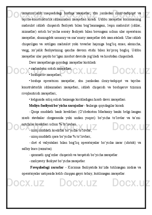 umumxo‘jalik   maqsadidagi   boshqa   xarajatlar,   shu   jumladan   ilmiy-tadqiqot   va
tajriba-konstruktorlik ishlanmalari xarajatlari kiradi. Ushbu xarajatlar korxonaning
mahsulot   ishlab   chiqarish   faoliyati   bilan   bog‘lanmagani,   leqin   mahsulot   (ishlar,
xizmatlar)   sotish   bo‘yicha   asosiy   faoliyati   bilan   bovingani   uchun   ular   operatsion
xarajatlar, shuningdek umumiy va ma’muriy xarajatlar deb xam ataladi. Ular ishlab
chiqarilgan   va   sotilgan   mahsulot   yoki   tovarlar   hajmiga   bog‘liq   emas,   aksincha,
vaqg,   xo‘jalik   faoliyatining   qancha   davom   etishi   bilan   ko‘proq   bogliq.   Ushbu
xarajatlar ular paydo bo‘lgan xisobot davrida yig‘iladi va hisobdan chiqariladi.
Davr xarajatlariga quyidagi xarajatlar kiritiladi:
• mahsulotni sotish xarajatlari;
• boshqaruv xarajatlari;
• boshqa   operatsion   xarajatlar,   shu   jumladan   ilmiy-tadqiqot   va   tajriba-
konstruktorlik   ishlanmalari   xarajatlari,   ishlab   chiqarish   va   boshqaruv   tizimini
rivojlantirish xarajatlari;
• kelgusida soliq solish bazasiga kiritiladigan hisob davri xarajatlari.
Moliya faoliyati bo‘yicha xarajatlar  - b ularga quyidagilar kiradi:
- Qisqa   muddatli   bank   kreditlari   (O‘zbekiston   Markaziy   banki   belgi-langan
xisob   stavkalar   chegarasida   yoki   undan   yuqori)   bo‘yicha   to‘lovlar   va   ta’mi-
notchilar kreditlari uchun % to‘lovlari.
- u zoq muddatli kreditlar bo‘yicha to‘lovlar;
- u zoq muddatli ijara bo‘yicha % to‘lovlari ;
- chet   el   valyutalari   bilan   bog‘liq   operatsiyalar   bo‘yicha   zarar   (ubitok)   va
salbiy kurs (raznitsa).
- qi m matli qog‘ozlar chiqarish va tarqatish bo‘yicha xarajatlar.
- m oliyaviy faoliyat bo‘yicha xarajatlar.
  Favquladagi   zararlar   -   Korxona   faoliyatida   ko‘zda   tutilmagan   xodisa   va
operatsiyalar natijasida kelib chiqqan gayri tabiiy, kutilmagan xarajatlar. 