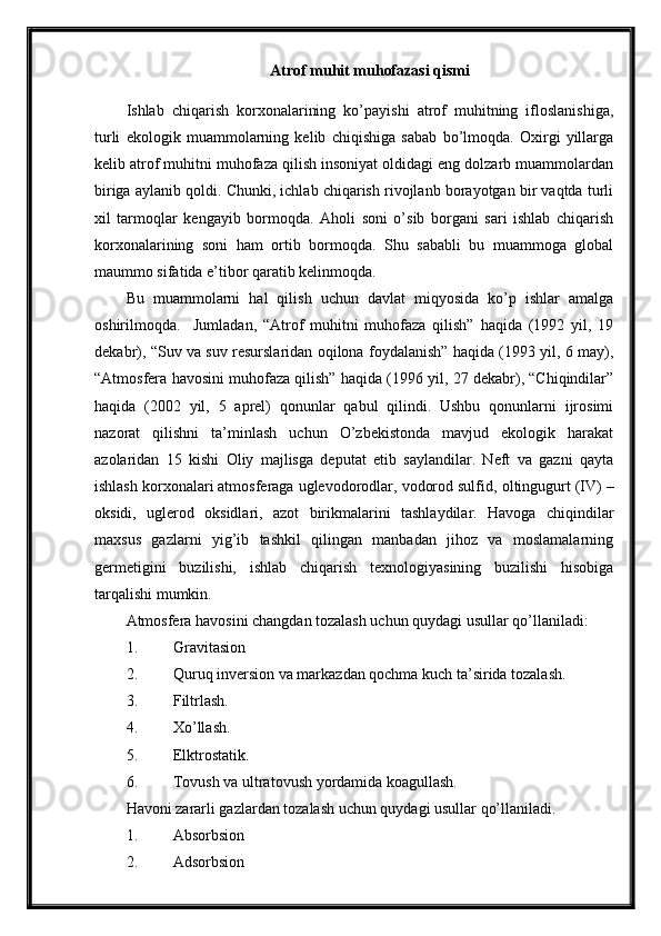 Atrof muhit muhofazasi qismi
Ishlab   chiqarish   korxonalarining   ko’payishi   atrof   muhitning   ifloslanishiga,
turli   ekologik   muammolarning   kelib   chiqishiga   sabab   bo’lmoqda.   Oxirgi   yillarga
kelib atrof muhitni muhofaza qilish insoniyat oldidagi eng dolzarb muammolardan
biriga aylanib qoldi. Chunki, ichlab chiqarish rivojlanb borayotgan bir vaqtda turli
xil   tarmoqlar   kengayib   bormoqda.   Aholi   soni   o’sib   borgani   sari   ishlab   chiqarish
korxonalarining   soni   ham   ortib   bormoqda.   Shu   sababli   bu   muammoga   global
maummo sifatida e’tibor qaratib kelinmoqda.
Bu   muammolarni   hal   qilish   uchun   davlat   miqyosida   ko’p   ishlar   amalga
oshirilmoqda.     Jumladan,   “Atrof   muhitni   muhofaza   qilish”   haqida   (1992   yil,   19
dekabr), “Suv va suv resurslaridan oqilona foydalanish” haqida (1993 yil, 6 may),
“Atmosfera havosini muhofaza qilish” haqida (1996 yil, 27 dekabr), “Chiqindilar”
haqida   (2002   yil,   5   aprel)   qonunlar   qabul   qilindi.   Ushbu   qonunlarni   ijrosimi
nazorat   qilishni   ta’minlash   uchun   O’zbekistonda   mavjud   ekologik   harakat
azolaridan   15   kishi   Oliy   majlisga   deputat   etib   saylandilar.   Neft   va   gazni   qayta
ishlash korxonalari atmosferaga uglevodorodlar, vodorod sulfid , oltingugurt (IV) –
oksidi,   uglerod   oksidlari,   azot   birikmalarini   tashlaydilar.   Havoga   chiqindilar
maxsus   gazlarni   yig’ib   tashkil   qilingan   manbadan   jihoz   va   moslamalarning
germetigini   buzilishi,   ishlab   chiqarish   texnologiyasining   buzilishi   hisobiga
tarqalishi mumkin. 
Atmosfera havosini changdan tozalash uchun quydagi usullar qo’llaniladi: 
1. Gravitasion 
2. Quruq inversion va markazdan qochma kuch ta’sirida tozalash.
3. Filtrlash.
4. Xo’llash.
5. Elktrostatik.
6. Tovush va ultratovush yordamida koagullash.
Havoni zararli gazlardan tozalash uchun quydagi usullar qo’llaniladi.
1. Absorbsion 
2. Adsorbsion  