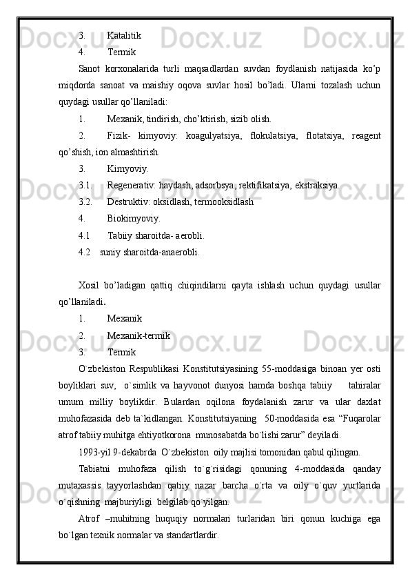 3. Katalitik 
4. Termik 
Sanot   korxonalarida   turli   maqsadlardan   suvdan   foydlanish   natijasida   ko’p
miqdorda   sanoat   va   maishiy   oqova   suvlar   hosil   bo’ladi.   Ularni   tozalash   uchun
quydagi usullar qo’llaniladi:
1. Mexanik, tindirish, cho’ktirish, sizib olish.
2. Fizik-   kimyoviy:   koagulyatsiya,   flokulatsiya,   flotatsiya,   reagent
qo’shish, ion almashtirish. 
3. Kimyoviy.
3.1. Regenerativ: haydash, adsorbsya, rektifikatsiya, ekstraksiya.
3.2. Destruktiv: oksidlash, termooksidlash
4. Biokimyoviy.
4.1 Tabiiy sharoitda- aerobli.
4.2    suniy sharoitda-anaerobli.
Xosil   bo’ladigan   qattiq   chiqindilarni   qayta   ishlash   uchun   quydagi   usullar
qo’llaniladi .
1. Mexanik 
2. Mexanik-termik
3. Termik 
O`zbekiston   Respublikasi   Konstitutsiyasining   55-moddasiga   binoan   yer   osti
boyliklari   suv,     o`simlik   va   hayvonot   dunyosi   hamda   boshqa   tabiiy         tahiralar
umum   milliy   boylikdir.   Bulardan   oqilona   foydalanish   zarur   va   ular   daxlat
muhofazasida   deb   ta`kidlangan.   Konstitutsiyaning     50-moddasida   esa   “Fuqarolar
atrof tabiiy muhitga ehtiyotkorona  munosabatda bo`lishi zarur” deyiladi. 
1993-yil 9-dekabrda  O`zbekiston  oily majlisi tomonidan qabul qilingan.
Tabiatni   muhofaza   qilish   to`g`risidagi   qonuning   4-moddasida   qanday
mutaxassis   tayyorlashdan   qatiiy   nazar   barcha   o`rta   va   oily   o`quv   yurtlarida
o`qishning  majburiyligi  belgilab qo`yilgan.
Atrof   –muhitning   huquqiy   normalari   turlaridan   biri   qonun   kuchiga   ega
bo`lgan texnik normalar va standartlardir. 