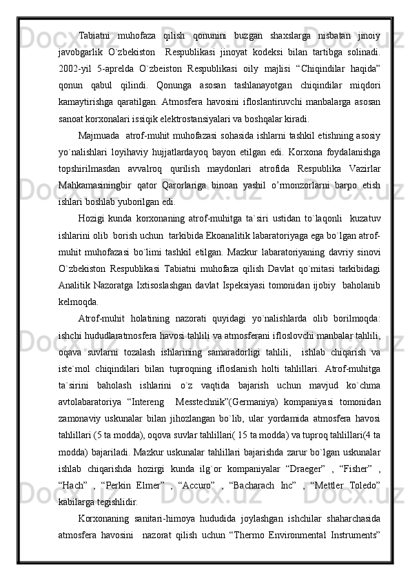 Tabiatni   muhofaza   qilish   qonunini   buzgan   shaxslarga   nisbatan   jinoiy
javobgarlik   O`zbekiston     Respublikasi   jinoyat   kodeksi   bilan   tartibga   solinadi.
2002-yil   5-aprelda   O`zbeiston   Respublikasi   oily   majlisi   “Chiqindilar   haqida”
qonun   qabul   qilindi.   Qonunga   asosan   tashlanayotgan   chiqindilar   miqdori
kamaytirishga   qaratilgan.   Atmosfera   havosini   ifloslantiruvchi   manbalarga   asosan
sanoat korxonalari issiqik elektrostansiyalari va boshqalar kiradi.
Majmuada   atrof-muhit muhofazasi  sohasida ishlarni tashkil etishning asosiy
yo`nalishlari   loyihaviy   hujjatlardayoq   bayon   etilgan   edi.   Korxona   foydalanishga
topshirilmasdan   avvalroq   qurilish   maydonlari   atrofida   Respublika   Vazirlar
Mahkamasiningbir   qator   Qarorlariga   binoan   yashil   o’rmonzorlarni   barpo   etish
ishlari boshlab yuborilgan edi.
Hozigi   kunda   korxonaning   atrof-muhitga   ta`siri   ustidan   to`laqonli     kuzatuv
ishlarini olib  borish uchun  tarkibida Ekoanalitik labaratoriyaga ega bo`lgan atrof-
muhit   muhofazasi   bo`limi   tashkil   etilgan.   Mazkur   labaratoriyaning   davriy   sinovi
O`zbekiston   Respublikasi   Tabiatni   muhofaza   qilish   Davlat   qo`mitasi   tarkibidagi
Analitik  Nazoratga  Ixtisoslashgan  davlat  Ispeksiyasi   tomonidan  ijobiy    baholanib
kelmoqda.
Atrof-muhit   holatining   nazorati   quyidagi   yo`nalishlarda   olib   borilmoqda:
ishchi hududlaratmosfera havosi tahlili va atmosferani ifloslovchi manbalar tahlili,
oqava   suvlarni   tozalash   ishlarining   samaradorligi   tahlili,     ishlab   chiqarish   va
iste`mol   chiqindilari   bilan   tuproqning   ifloslanish   holti   tahlillari.   Atrof-muhitga
ta`sirini   baholash   ishlarini   o`z   vaqtida   bajarish   uchun   mavjud   ko`chma
avtolabaratoriya   “Intereng     Messtechnik”(Germaniya)   kompaniyasi   tomonidan
zamonaviy   uskunalar   bilan   jihozlangan   bo`lib,   ular   yordamida   atmosfera   havosi
tahlillari (5 ta modda), oqova suvlar tahlillari( 15 ta modda) va tuproq tahlillari(4 ta
modda)   bajariladi. Mazkur  uskunalar   tahlillari   bajarishda  zarur   bo`lgan  uskunalar
ishlab   chiqarishda   hozirgi   kunda   ilg`or   kompaniyalar   “Draeger”   ,   “Fisher”   ,
“Hach”   ,   “Perkin   Elmer”   ,   “Accuro”   ,   “Bacharach   Inc”   ,   “Mettler   Toledo”
kabilarga tegishlidir.
Korxonaning   sanitari-himoya   hududida   joylashgan   ishchilar   shaharchasida
atmosfera   havosini     nazorat   qilish   uchun   “Thermo   Environmental   Instruments” 