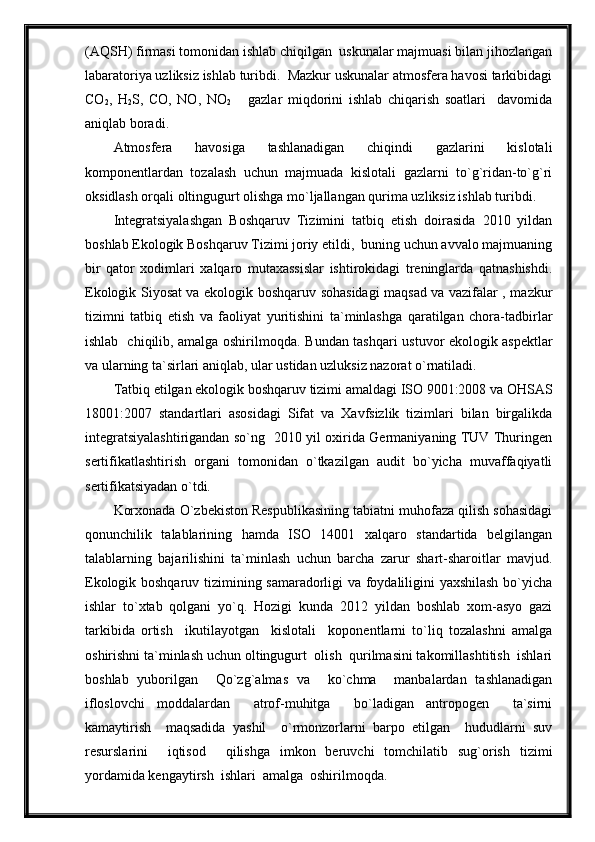 (AQSH) firmasi tomonidan ishlab chiqilgan  uskunalar majmuasi bilan jihozlangan
labaratoriya uzliksiz ishlab turibdi.  Mazkur uskunalar atmosfera havosi tarkibidagi
CO
2 ,   H
2 S,   CO,   NO,   NO
2       gazlar   miqdorini   ishlab   chiqarish   soatlari     davomida
aniqlab boradi.
Atmosfera   havosiga   tashlanadigan   chiqindi   gazlarini   kislotali
komponentlardan   tozalash   uchun   majmuada   kislotali   gazlarni   to`g`ridan-to`g`ri
oksidlash orqali oltingugurt olishga mo`ljallangan qurima uzliksiz ishlab turibdi. 
Integratsiyalashgan   Boshqaruv   Tizimini   tatbiq   etish   doirasida   2010   yildan
boshlab Ekologik Boshqaruv Tizimi joriy etildi,  buning uchun avvalo majmuaning
bir   qator   xodimlari   xalqaro   mutaxassislar   ishtirokidagi   treninglarda   qatnashishdi.
Ekologik Siyosat va ekologik boshqaruv sohasidagi maqsad va vazifalar , mazkur
tizimni   tatbiq   etish   va   faoliyat   yuritishini   ta`minlashga   qaratilgan   chora-tadbirlar
ishlab   chiqilib, amalga oshirilmoqda.   Bundan tashqari ustuvor ekologik aspektlar
va ularning ta`sirlari aniqlab, ular ustidan uzluksiz nazorat o`rnatiladi.
Tatbiq etilgan ekologik boshqaruv tizimi amaldagi ISO 9001:2008 va OHSAS
18001:2007   standartlari   asosidagi   Sifat   va   Xavfsizlik   tizimlari   bilan   birgalikda
integratsiyalashtirigandan so`ng   2010 yil oxirida Germaniyaning TUV Thuringen
sertifikatlashtirish   organi   tomonidan   o`tkazilgan   audit   bo`yicha   muvaffaqiyatli
sertifikatsiyadan o`tdi.
Korxonada O`zbekiston Respublikasining tabiatni muhofaza qilish sohasidagi
qonunchilik   talablarining   hamda   ISO   14001   xalqaro   standartida   belgilangan
talablarning   bajarilishini   ta`minlash   uchun   barcha   zarur   shart-sharoitlar   mavjud.
Ekologik boshqaruv tizimining samaradorligi va foydaliligini yaxshilash bo`yicha
ishlar   to`xtab   qolgani   yo`q.   Hozigi   kunda   2012   yildan   boshlab   xom-asyo   gazi
tarkibida   ortish     ikutilayotgan     kislotali     koponentlarni   to`liq   tozalashni   amalga
oshirishni ta`minlash uchun oltingugurt  olish  qurilmasini takomillashtitish  ishlari
boshlab   yuborilgan     Qo`zg`almas   va     ko`chma     manbalardan   tashlanadigan
ifloslovchi   moddalardan     atrof-muhitga     bo`ladigan   antropogen     ta`sirni
kamaytirish     maqsadida   yashil     o`rmonzorlarni   barpo   etilgan     hududlarni   suv
resurslarini     iqtisod     qilishga   imkon   beruvchi   tomchilatib   sug`orish   tizimi
yordamida kengaytirsh  ishlari  amalga  oshirilmoqda. 