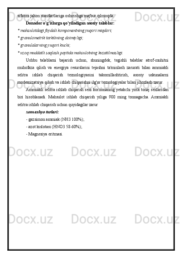 sifatini jahon standartlariga oshirishga majbur qilmoqda.
Donador o'g'itlarga qo'yiladigan asosiy talablar:
* mahsulotdagi foydali komponentning yuqori miqdori;
* granulometrik tarkibning doimiyligi;
* granulalarning yuqori kuchi;
* uzoq muddatli saqlash paytida mahsulotning kuzatilmasligi.
Ushbu   talablarni   bajarish   uchun,   shuningdek,   tegishli   talablar   atrof-muhitni
muhofaza   qilish   va   energiya   resurslarini   tejashni   ta'minlash   zarurati   bilan   ammiakli
selitra   ishlab   chiqarish   texnologiyasini   takomillashtirish,   asosiy   uskunalarni
modernizatsiya qilish va ishlab chiqarishni ilg'or texnologiyalar bilan jihozlash zarur.
Ammiakli selitra ishlab chiqarish sexi korxonaning yetakchi yirik tonaj sexlaridan
biri   hisoblanadi.   Mahsulot   ishlab   chiqarish   yiliga   900   ming   tonnagacha.   Ammiakli
selitra ishlab chiqarish uchun quyidagilar zarur 
xom ashyo turlari:
- gazsimon ammiak (NH3 100%); 
- azot kislotasi (HNO3 58-60%); 
- Magnesiya eritmasi. 