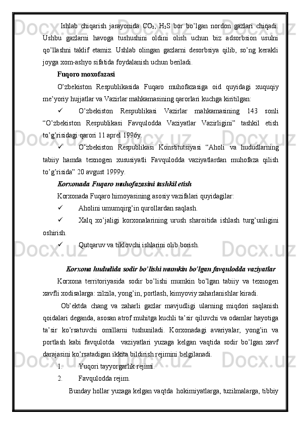 Ishlab   chiqarish   jarayonida   CO
2 ,   H
2 S   bor   bo’lgan   nordon   gazlari   chiqadi.
Ushbu   gazlarni   havoga   tushushini   oldini   olish   uchun   biz   adsorbsion   usulni
qo’llashni   taklif   etamiz.   Ushlab   olingan   gazlarni   desorbsiya   qilib,   so’ng   kerakli
joyga xom-ashyo sifatida foydalanish uchun beriladi.
Fuqoro moxofazasi
O’zbekiston   Respublikasida   Fuqaro   muhofazasiga   oid   quyidagi   xuquqiy
me’yoriy hujjatlar va Vazirlar mahkamasining qarorlari kuchga kiritilgan:
 O’zbekiston   Respublikasi   Vazirlar   mahkamasining   143   sonli
“O’zbekiston   Respublikasi   Favqulodda   Vaziyatlar   Vazirligini”   tashkil   etish
to’g’risidagi qarori 11 aprel 1996y.
 O’zbekiston   Respublikasi   Konstitutsiyasi   “Aholi   va   hududlarning
tabiiy   hamda   texnogen   xususiyatli   Favqulodda   vaziyatlardan   muhofaza   qilish
to’g’risida” 20 avgust 1999y.
Korxonada  Fuqaro muhofazasini tashkil etish
Korxonada  Fuqaro himoyasining asosiy vazifalari  quyidagilar :
 Aholini umumqirg’in qurollardan saqlash.
 Xalq   xo’jaligi   korxonalarining   urush   sharoitida   ishlash   turg’unligini
oshirish.
 Qutqaruv va tiklovchi ishlarini olib borish. 
      Korxona   hududida  sodir bo’lishi mumkin bo’lgan favqulodda vaziyatlar
Korxona   territoriyasida   sodir   bo’lishi   mumkin   bo’lgan   tabiiy   va   texnogen
xavfli xodisalarga: zilzila, yong’in, portlash, kimyoviy zaharlanishlar kiradi.
Ob’ektda   chang   va   zaharli   gazlar   mavjudligi   ularning   miqdori   saqlanish
qoidalari deganda, asosan atrof muhitga kuchli ta’sir qiluvchi va odamlar hayotiga
ta’sir   ko’rsatuvchi   omillarni   tushuniladi.   Korxonadagi   avariyalar,   yong’in   va
portlash   kabi   favqulotda     vaziyatlari   yuzaga   kelgan   vaqtida   sodir   bo’lgan   xavf
darajasini ko’rsatadigan ikkita bildirish rejimini belgilanadi.
1. Y u qori tayyorgarlik rejimi .
2. Favqulo d da rejim .
      Bunday hollar yuzaga kelgan vaqtda  hokimiyatlarga, tuzilmalarga, tibbiy