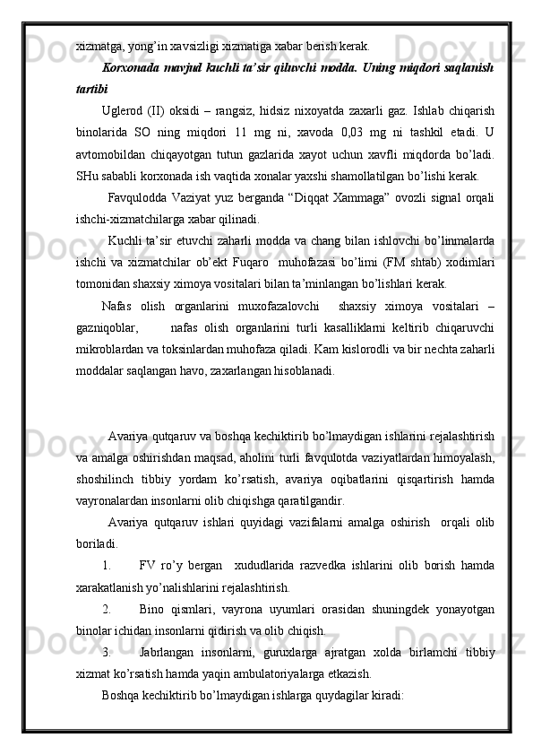 xizmatga, yong’in xavsizligi xizmatiga xabar berish kerak.
Korxonada mavjud kuchli ta’sir qiluvchi modda. Uning miqdori saqlanish
tartibi
Uglerod   (II)   oksidi   –   rangsiz,   hidsiz   nixoyatda   zaxarli   gaz.   Ishlab   chiqarish
binolarida   SO   ning   miqdori   11   mg   ni,   xavoda   0,03   mg   ni   tashkil   etadi.   U
avtomobildan   chiqayotgan   tutun   gazlarida   xayot   uchun   xavfli   miqdorda   bo’ladi.
SHu sababli korxonada ish vaqtida xonalar yaxshi shamollatilgan bo’lishi kerak.
Favqulodda   Vaziyat   yuz   berganda   “Diqqat   Xammaga”   ovozli   signal   orqali
ishchi-xizmatchilarga xabar qilinadi.
Kuchli ta’sir  etuvchi zaharli  modda va chang bilan ishlovchi  bo’linmalarda
ishchi   va   xizmatchilar   ob’ekt   Fuqaro     muhofazasi   bo’limi   (FM   shtab)   xodimlari
tomonidan shaxsiy ximoya vositalari bilan ta’minlangan bo’lishlari kerak.
Nafas   olish   organlarini   muxofazalovchi     shaxsiy   ximoya   vositalari   –
gazniqoblar,           nafas   olish   organlarini   turli   kasalliklarni   keltirib   chiqaruvchi
mikroblardan va toksinlardan muhofaza qiladi. Kam kislorodli va bir nechta zaharli
moddalar saqlangan havo, zaxarlangan hisoblanadi.
Avariya qutqaruv va boshqa kechiktirib bo’lmaydigan ishlarini rejalashtirish
va amalga oshirishdan maqsad, aholini turli favqulotda vaziyatlardan himoyalash,
shoshilinch   tibbiy   yordam   ko’rsatish,   avariya   oqibatlarini   qisqartirish   hamda
vayronalardan insonlarni olib chiqishga qaratilgandir.
Avariya   qutqaruv   ishlari   quyidagi   vazifalarni   amalga   oshirish     orqali   olib
boriladi.
1. FV   ro’y   bergan     xududlarida   razvedka   ishlarini   olib   borish   hamda
xarakatlanish yo’nalishlarini rejalashtirish.
2. Bino   qismlari,   vayrona   uyumlari   orasidan   shuningdek   yonayotgan
binolar ichidan insonlarni qidirish va olib chiqish.
3. Jabrlangan   insonlarni,   guruxlarga   ajratgan   xolda   birlamchi   tibbiy
xizmat ko’rsatish hamda yaqin ambulatoriyalarga etkazish.
Boshqa kechiktirib bo’lmaydigan ishlarga quydagilar kiradi: 