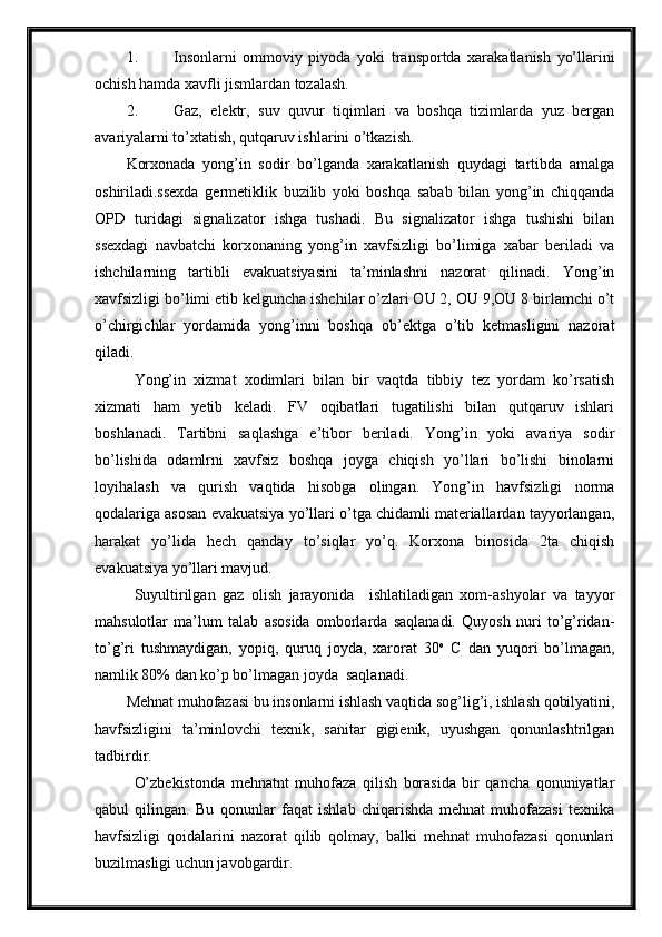 1. Insonlarni   ommoviy   piyoda   yoki   transportda   xarakatlanish   yo’llarini
ochish hamda xavfli jismlardan tozalash.
2. Gaz,   elektr,   suv   quvur   tiqimlari   va   boshqa   tizimlarda   yuz   bergan
avariyalarni to’xtatish, qutqaruv ishlarini o’tkazish.
Korxonada   yong’in   sodir   bo’lganda   xarakatlanish   quydagi   tartibda   amalga
oshiriladi.ssexda   germetiklik   buzilib   yoki   boshqa   sabab   bilan   yong’in   chiqqanda
OPD   turidagi   signalizator   ishga   tushadi.   Bu   signalizator   ishga   tushishi   bilan
ssexdagi   navbatchi   korxonaning   yong’in   xavfsizligi   bo’limiga   xabar   beriladi   va
ishchilarning   tartibli   evakuatsiyasini   ta’minlashni   nazorat   qilinadi.   Yong’in
xavfsizligi bo’limi etib kelguncha ishchilar o’zlari OU 2, OU 9,OU 8 birlamchi o’t
o’chirgichlar   yordamida   yong’inni   boshqa   ob’ektga   o’tib   ketmasligini   nazorat
qiladi.
Yong’in   xizmat   xodimlari   bilan   bir   vaqtda   tibbiy   tez   yordam   ko’rsatish
xizmati   ham   yetib   keladi.   FV   oqibatlari   tugatilishi   bilan   qutqaruv   ishlari
boshlanadi.   Tartibni   saqlashga   e’tibor   beriladi.   Yong’in   yoki   avariya   sodir
bo’lishida   odamlrni   xavfsiz   boshqa   joyga   chiqish   yo’llari   bo’lishi   binolarni
loyihalash   va   qurish   vaqtida   hisobga   olingan.   Yong’in   havfsizligi   norma
qodalariga asosan evakuatsiya yo’llari o’tga chidamli materiallardan tayyorlangan,
harakat   yo’lida   hech   qanday   to’siqlar   yo’q.   Korxona   binosida   2ta   chiqish
evakuatsiya yo’llari mavjud.
Suyultirilgan   gaz   olish   jarayonida     ishlatiladigan   xom-ashyolar   va   tayyor
mahsulotlar   ma’lum   talab   asosida   omborlarda   saqlanadi.   Quyosh   nuri   to’g’ridan-
to’g’ri   tushmaydigan,   yopiq,   quruq   joyda,   xarorat   30 o
  C   dan   yuqori   bo’lmagan,
namlik 80% dan ko’p bo’lmagan joyda  saqlanadi.
Mehnat muhofazasi bu insonlarni ishlash vaqtida sog’lig’i, ishlash qobilyatini,
havfsizligini   ta’minlovchi   texnik,   sanitar   gigienik,   uyushgan   qonunlashtrilgan
tadbirdir.
O’zbekistonda   mehnatnt   muhofaza   qilish   borasida   bir   qancha   qonuniyatlar
qabul   qilingan.   Bu   qonunlar   faqat   ishlab   chiqarishda   mehnat   muhofazasi   texnika
havfsizligi   qoidalarini   nazorat   qilib   qolmay,   balki   mehnat   muhofazasi   qonunlari
buzilmasligi uchun javobgardir. 