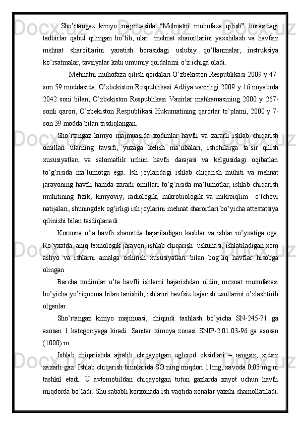 Sho’rtangaz   kimyo   majmuasida   “Mehnatni   muhofaza   qilish”   borasidagi
tadbirlar   qabul   qilingan   bo’lib,   ular     mehnat   sharoitlarini   yaxshilash   va   havfsiz
mehnat   sharoitlarini   yaratish   borasidagi   uslubiy   qo’llanmalar,   instruksiya
ko’rsatmalar, tavsiyalar kabi umumiy qoidalarni o’z ichiga oladi.
      Mehnatni muhofaza qilish qoidalari O’zbekiston Respublikasi 2009 y 47-
son 59 moddasida, O’zbekiston Respublikasi Adliya vazirligi 2009 y 16 noyabrda
2042   soni   bilan,   O’zbekiston   Respublikasi   Vazirlar   mahkamasining   2000   y   267-
sonli qarori, O’zbekiston Respublikasi Hukumatining qarorlar to’plami, 2000 y 7-
son 39 modda bilan tasdiqlangan.
Sho’rtangaz   kimyo   majmuasida   xodimlar   havfli   va   zararli   ishlab   chiqarish
omillari   ularning   tavsifi,   yuzaga   kelish   ma’nbalari,   ishchilarga   ta’sir   qilish
xususiyatlari   va   salomatlik   uchun   havfli   darajasi   va   kelgusidagi   oqibatlari
to’g’risida   ma’lumotga   ega.   Ish   joylaridagi   ishlab   chiqarish   muhiti   va   mehnat
jarayoning   havfli   hamda   zararli   omillari   to’g’risida   ma’lumotlar,   ishlab   chiqarish
muhitining   fizik,   kimyoviy,   radiologik,   mikrobiologik   va   mikroiqlim     o’lchovi
natijalari, shuningdek og’irligi ish joylarini mehnat sharoitlari bo’yicha attestatsiya
qilinishi bilan tasdiqlanadi.
Korxona   o’ta   havfli   sharoitda   bajariladigan   kasblar   va   ishlar   ro’yxatiga   ega.
Ro’yxatda, aniq texnologik jarayon, ishlab chiqarish   uskunasi, ishlatiladigan xom
ashyo   va   ishlarni   amalga   oshirish   xususiyatlari   bilan   bog’liq   havflar   hisobga
olingan.  
Barcha   xodimlar   o’ta   havfli   ishlarni   bajarishdan   oldin,   mexnat   muxofazasi
bo’yicha yo’riqnoma bilan tanishib, ishlarni havfsiz bajarish usullarini o’zlashtirib
olganlar.
Sho’rtangaz   kimyo   majmuasi,   chiqindi   tashlash   bo’yicha   SN-245-71   ga
asosan   1   kategoriyaga   kiradi.   Sanitar   ximoya   zonasi   SNIP-2.01.03-96   ga   asosan
(1000) m.  
Ishlab   chiqarishda   ajralib   chiqayotgan   uglerod   oksidlari   –   rangsiz,   xidsiz
zaxarli gaz. Ishlab chiqarish binolarida SO ning miqdori 11mg, xavoda 0,03 mg ni
tashkil   etadi.   U   avtomobildan   chiqayotgan   tutun   gazlarda   xayot   uchun   havfli
miqdorda bo’ladi. Shu sababli korxonada ish vaqtida xonalar yaxshi shamollatiladi. 