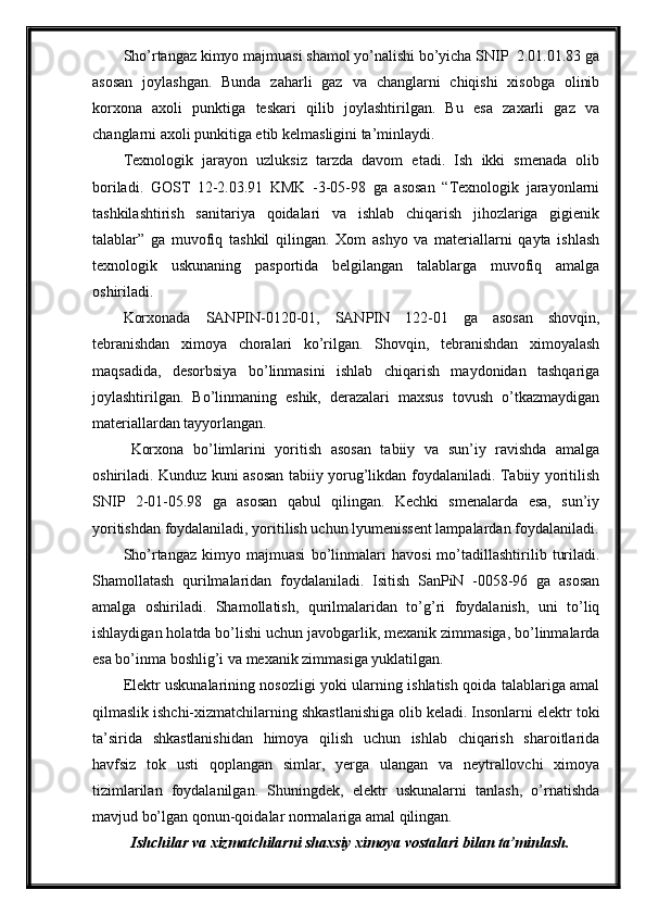 Sho’rtangaz kimyo majmuasi shamol yo’nalishi bo’yicha SNIP  2.01.01.83 ga
asosan   joylashgan.   Bunda   zaharli   gaz   va   changlarni   chiqishi   xisobga   olinib
korxona   axoli   punktiga   teskari   qilib   joylashtirilgan.   Bu   esa   zaxarli   gaz   va
changlarni axoli punkitiga etib kelmasligini ta’minlaydi.
Texnologik   jarayon   uzluksiz   tarzda   davom   etadi.   Ish   ikki   smenada   olib
boriladi.   GOST   12-2.03.91   KMK   -3-05-98   ga   asosan   “Texnologik   jarayonlarni
tashkilashtirish   sanitariya   qoidalari   va   ishlab   chiqarish   jihozlariga   gigienik
talablar”   ga   muvofiq   tashkil   qilingan.   Xom   ashyo   va   materiallarni   qayta   ishlash
texnologik   uskunaning   pasportida   belgilangan   talablarga   muvofiq   amalga
oshiriladi.
Korxonada   SANPIN-0120-01,   SANPIN   122-01   ga   asosan   shovqin,
tebranishdan   ximoya   choralari   ko’rilgan.   Shovqin,   tebranishdan   ximoyalash
maqsadida,   desorbsiya   bo’linmasini   ishlab   chiqarish   maydonidan   tashqariga
joylashtirilgan.   Bo’linmaning   eshik,   derazalari   maxsus   tovush   o’tkazmaydigan
materiallardan tayyorlangan.
Korxona   bo’limlarini   yoritish   asosan   tabiiy   va   sun’iy   ravishda   amalga
oshiriladi. Kunduz kuni asosan tabiiy yorug’likdan foydalaniladi. Tabiiy yoritilish
SNIP   2-01-05.98   ga   asosan   qabul   qilingan.   Kechki   smenalarda   esa,   sun’iy
yoritishdan foydalaniladi, yoritilish uchun lyumenissent lampalardan foydalaniladi.
Sho’rtangaz   kimyo   majmuasi   bo’linmalari   havosi   mo’tadillashtirilib   turiladi.
Shamollatash   qurilmalaridan   foydalaniladi.   Isitish   SanPiN   -0058-96   ga   asosan
amalga   oshiriladi.   Shamollatish,   qurilmalaridan   to’g’ri   foydalanish,   uni   to’liq
ishlaydigan holatda bo’lishi uchun javobgarlik, mexanik zimmasiga, bo’linmalarda
esa bo’inma boshlig’i va mexanik zimmasiga yuklatilgan.
Elektr uskunalarining nosozligi yoki ularning ishlatish qoida talablariga amal
qilmaslik ishchi-xizmatchilarning shkastlanishiga olib keladi. Insonlarni elektr toki
ta’sirida   shkastlanishidan   himoya   qilish   uchun   ishlab   chiqarish   sharoitlarida
havfsiz   tok   usti   qoplangan   simlar,   yerga   ulangan   va   neytrallovchi   ximoya
tizimlarilan   foydalanilgan.   Shuningdek,   elektr   uskunalarni   tanlash,   o’rnatishda
mavjud bo’lgan qonun-qoidalar normalariga amal qilingan. 
Ishchilar va xizmatchilarni shaxsiy ximoya vostalari bilan ta’minlash. 