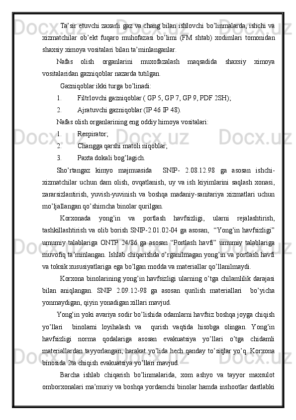 Ta’sir etuvchi zaxarli gaz va chang bilan ishlovchi bo’linmalarda, ishchi va
xizmatchilar   ob’ekt   fuqaro   muhofazasi   bo’limi   (FM   shtab)   xodimlari   tomonidan
shaxsiy ximoya vositalari bilan ta’minlanganlar.
Nafas   olish   organlarini   muxofazalash   maqsadida   shaxsiy   ximoya
vositalaridan   gazniqoblar nazarda tutilgan.
Gazniqoblar ikki turga bo’linadi:
1. Filtrlovchi gazniqoblar ( GP 5, GP 7, GP 9, PDF 2SH);
2. Ajratuvchi gazniqoblar (IP 46 IP 48).
Nafas olish organlarining eng oddiy himoya vositalari:
1. Respirator;
2. C h angga qarshi matoli niqoblar;
3. Paxta dokali bog’ la gich.
Sho’rtangaz   kimyo   majmuasida     SNIP-   2.08.12.98   ga   asosan   ishchi-
xizmatchilar   uchun   dam   olish,   ovqatlanish,   uy   va   ish   kiyimlarini   saqlash   xonasi,
zararsizlantirish,   yuvish-yuvinish   va   boshqa   madaniy-sanitariya   xizmatlari   uchun
mo’ljallangan qo’shimcha binolar qurilgan.  
Korxonada   yong’in   va   portlash   havfsizligi,   ularni   rejalashtirish,
tashkillashtirish va olib borish SNIP-2.01.02-04 ga asosan,   “Yong’in havfsizligi”
umumiy   talablariga   ONTP   24/86   ga   asosan   “Portlash   havfi”   umumiy   talablariga
muvofiq ta’minlangan. Ishlab chiqarishda o’rganilmagan yong’in va portlash havfi
va toksik xususiyatlariga ega bo’lgan modda va materiallar qo’llanilmaydi.
Korxona binolarining yong’in havfsizligi ularning o’tga chilamlilik darajasi
bilan   aniqlangan.   SNIP   2.09.12-98   ga   asosan   qurilish   materiallari     bo’yicha
yonmaydigan, qiyin yonadigan xillari mavjud.
Yong’in yoki avariya sodir bo’lishida odamlarni havfsiz boshqa joyga chiqish
yo’llari     binolarni   loyihalash   va     qurish   vaqtida   hisobga   olingan.   Yong’in
havfsizligi   norma   qodalariga   asosan   evakuatsiya   yo’llari   o’tga   chidamli
materiallardan tayyorlangan, harakat yo’lida hech qanday to’siqlar yo’q. Korxona
binosida 2ta chiqish evakuatsiya yo’llari mavjud.
  Barcha   ishlab   chiqarish   bo’linmalarida,   xom   ashyo   va   tayyor   maxsulot
omborxonalari ma’muriy va boshqa yordamchi binolar hamda inshootlar dastlabki 