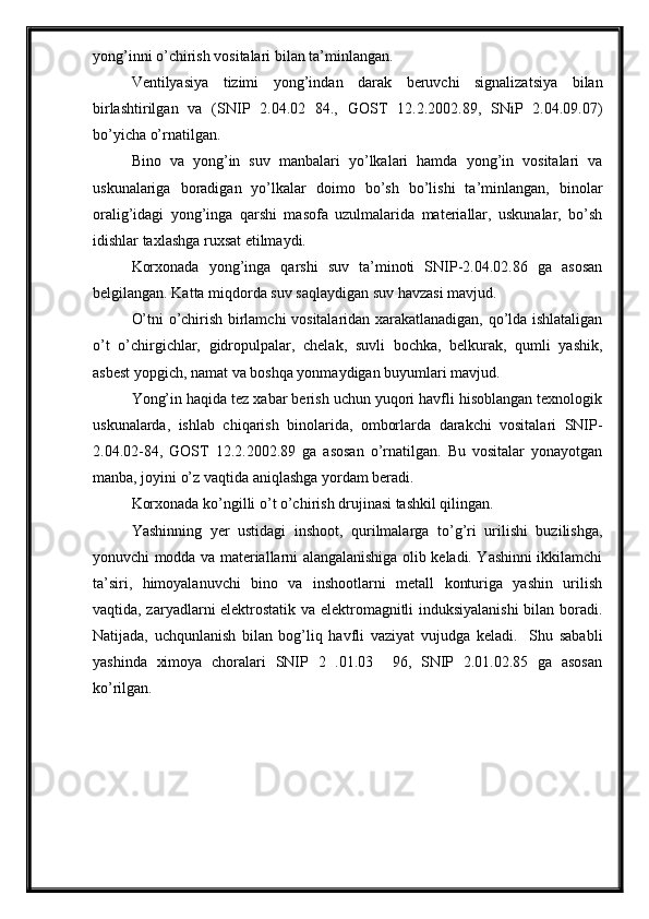 yong’inni o’chirish vositalari bilan ta’minlangan.
Ventilyasiya   tizimi   yong’indan   darak   beruvchi   signalizatsiya   bilan
birlashtirilgan   va   (SNIP   2.04.02   84.,   GOST   12.2.2002.89,   SNiP   2.04.09.07)
bo’yicha o’rnatilgan. 
Bino   va   yong’in   suv   manbalari   yo’lkalari   hamda   yong’in   vositalari   va
uskunalariga   boradigan   yo’lkalar   doimo   bo’sh   bo’lishi   ta’minlangan,   binolar
oralig’idagi   yong’inga   qarshi   masofa   uzulmalarida   materiallar,   uskunalar,   bo’sh
idishlar taxlashga ruxsat etilmaydi.
Korxonada   yong’inga   qarshi   suv   ta’minoti   SNIP-2.04.02.86   ga   asosan
belgilangan. Katta miqdorda suv saqlaydigan suv havzasi mavjud.
O’tni o’chirish birlamchi vositalaridan xarakatlanadigan, qo’lda ishlataligan
o’t   o’chirgichlar,   gidropulpalar,   chelak,   suvli   bochka,   belkurak,   qumli   yashik,
asbest yopgich, namat va boshqa yonmaydigan buyumlari mavjud.
Yong’in haqida tez xabar berish uchun yuqori havfli hisoblangan texnologik
uskunalarda,   ishlab   chiqarish   binolarida,   omborlarda   darakchi   vositalari   SNIP-
2.04.02-84,   GOST   12.2.2002.89   ga   asosan   o’rnatilgan.   Bu   vositalar   yonayotgan
manba, joyini o’z vaqtida aniqlashga yordam beradi.
Korxonada ko’ngilli o’t o’chirish drujinasi tashkil qilingan.
Yashinning   yer   ustidagi   inshoot,   qurilmalarga   to’g’ri   urilishi   buzilishga,
yonuvchi modda va materiallarni alangalanishiga olib keladi. Yashinni ikkilamchi
ta’siri,   himoyalanuvchi   bino   va   inshootlarni   metall   konturiga   yashin   urilish
vaqtida, zaryadlarni elektrostatik va elektromagnitli induksiyalanishi  bilan boradi.
Natijada,   uchqunlanish   bilan   bog’liq   havfli   vaziyat   vujudga   keladi.     Shu   sababli
yashinda   ximoya   choralari   SNIP   2   .01.03     96,   SNIP   2.01.02.85   ga   asosan
ko’rilgan. 