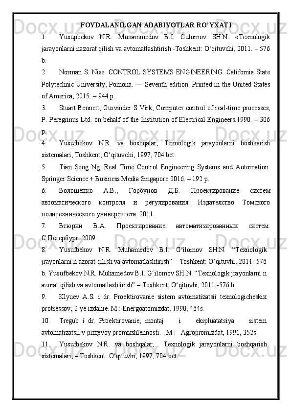 FOYDALANILGAN ADABIYOTLAR RO ’ Y X ATI
1. Yusupbekov   N.R.   Muxammedov   B.I.   Gulomov   SH.N.   «Texnologik
jarayonlarni nazorat qilish va avtomatlashtirish.-Toshkent: O‘qituvchi, 2011. – 576
b.
2. Norman S. Nise. CONTROL SYSTEMS ENGINEERING. California State
Polytechnic University, Pomona. — Seventh edition. Printed in the United States
of America, 2015. – 944 p.
3. Stuart   Bennett ,   Gurvinder S   Virk , Computer control of real-time processes,
P. Peregrinus Ltd. on behalf of the Institution of Electrical Engineers.1990. – 306
p.
4. Yusufbekov   N.R.   va   boshqalar,   Texnologik   jarayonlarni   boshkarish
sistemalari, Toshkent,  O‘ qituvchi, 1997, 704 bet.
5. Tian   Seng   Ng.   Real   Time   Control   Engineering   Systems   and   Automation.
Springer Science + Business Media Singapore 2016. – 192 p.
6. Волошенко   А.В.,   Горбунов   Д.Б.   Проектирование   систем
автоматического   контроля   и   регулирования.   Издателство   Томского
политехнического университета.  2011.
7. Втюрин   В.А.   Проектирование   автоматизированных   систем.
С.Петербург. 2009
8. Yusufbekov   N.R.   Muhamedov   B.I.   G‘ilomov   SH.N.   “Texnologik
jrayonlarni n azorat qilish va avtomatlashtirish” – Toshkent: O‘qituvhi, 2011.-576
b. Yusufbekov N.R. Muhamedov B.I. G‘ilomov SH.N. “Texnologik jrayonlarni n
azorat qilish va avtomatlashtirish” – Toshkent: O‘qituvhi, 2011.-576 b.
9. Klyuev   A.S.   i   dr.   Proektirovanie   sistem   avtomatizatsii   texnologicheskix
protsessov; 2-ye izdanie. M.: Energoatomizdat, 1990, 464s.
10. Tregub   i   dr.   Proektirovanie,   montaj         i         ekspluatatsiya         sistem
avtomatizatsii v pi щ evoy prom ы shlennosti.   M.:   Agropromizdat, 1991, 352s.
11. Yusufbekov   N.R.   va   boshqalar ,     Texnologik   jarayonlarni   boshqarish
sistemalari,  – Toshkent: O‘qituvhi, 1997, 704 bet. 