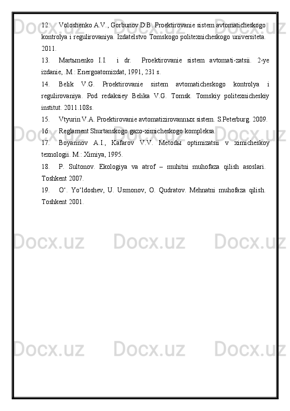 12. Voloshenko A.V., Gorbunov D.B. Proektirovanie sistem avtomaticheskogo
kontrolya i regulirovaniya. Izdatelstvo Tomskogo politexnicheskogo universiteta.
2011.
13. Mart ы nenko   I.I.     i   dr.     Proektirovanie   sistem   avtomati-zatsii.   2-ye
izdanie, .M.: Energoatomizdat, 1991, 231 s.
14. Belik   V.G.   Proektirovanie   sistem   avtomaticheskogo   kontrolya   i
regulirovaniya.   Pod   redaksiey   Belika   V.G.   Tomsk.   Tomskiy   politexnicheskiy
institut. 2011.108s.
15. Vtyurin V.A. Proektirovanie avtomatizirovann ы x sistem.  S.Peterburg. 2009.
16. Reglament Shurtanskogo gazo-ximicheskogo kompleksa.
17. Boyarinov   A.I.,   Kafarov   V.V.   Metod ы   optimizatsii   v   ximicheskoy
texnologii.  M.: Ximiya, 1995.
18. P.   Sultonov.   Ekologiya   va   atrof   –   muhitni   muhofaza   qilish   asoslari.
Toshkent 2007.
19. O‘.   Yo‘ldoshev,   U.   Usmonov,   O.   Qudratov.   Mehnatni   muhofaza   qilish.
Toshkent 2001. 