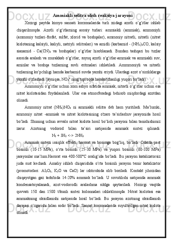 Ammiakli selitra olish reaksiya jarayoni
Xozirgi   paytda   kimyo   sanoati   korxonalarida   turli   xiidagi   azotli   o’g’itlar   ishlab
chiqarilmoqda.   Azotli   o‘g‘itlarning   asosiy   turlari:   ammiakli   (ammiak),   ammoniyli
(ammoniy   tuzlari-fosfat,   sulfat,   xlorid   va   boshqalar),   ammoniy   nitratli,   nitratli   (nitrat
kislotaning kalsiyli, kaliyli, natriyli selitralari) va amidli (karbamid - (NH
2 )
2 CO, kalsiy
sianamid   -   Ca(CN)
2   va   boshqalar)   o‘g‘itlar   hisoblanadi.   Bundan   tashqari   bu   tuzlar
asosida aralash va murakkab o‘g‘itlar, suyuq azotli o‘g‘itlar-ammiak va ammiakli suv,
aminlar   va   boshqa   tuzlaming   suvli   eritmalari   ishlatiladi.   Ammmoniyli   va   nitratli
tuzlaming ko‘pchiligi hamda karbamid suvda yaxshi eriydi. Ulardagi azot o‘simliklarga
yaxshi o‘zlashadi (ayniqsa, NO
3 " ning tuproqda harakatchanligi yuqori bo‘ladi).
Ammoniyli o‘g‘itlar uchun xom ashyo sifatida ammiak, nitratli o‘g‘itlar uchun esa
nitrat   kislotasidan   foydalaniladi.   Ular   esa   atmosferadagi   behisob   miqdordagi   azotdan
olinadi. 
Ammoniy   nitrat   (NH
4 )NO
3   ni   ammiakli   selitra   deb   ham   yuritiladi.   Ma’lumki,
ammoniy   nitrat   -ammiak   va   nitrat   kislotasining   o'zaro   ta’sirlashuv   jarayonida   hosil
bo’ladi.   Shuning   uchun   avvalo   nitrat   kislota   hosil   bo‘lish   jarayoni   bilan   tanishishimiz
zarur.   Azotning   vodorod   bilan   ta’siri   natijasida   ammiak   sintez   qilinadi:
                                   N
2  + 3H
2  <-> 2NH
3
Ammiak   sintezi   issiqlik   effekti,   harorat   va   bosimga   bog‘liq,   bo‘ladi.   Odatda   past
bosimli   (10-15   MPa),   o‘rta   bosimli   (25-30   MPa)   va   yuqori   bosimli   (60-100   MPa)
jarayonlar   ma’lum.Harorat  esa   400-500°C  oralig‘ida  bo‘ladi.  Bu  jarayon katalizatorsiz
juda   sust   kechadi.   Amaliy   ishlab   chiqarishda   o‘rta   bosimli   jarayon   temir   katalizator
(promotorlari:   AI
2 O
3 ,   K
2 O   va   CaO)   lar   ishtirokida   olib   boriladi.   Kontakt   jihozidan
chiqayotgan   gaz   tarkibida   14-20%   ammiak   bo‘ladi.   U   sovutilishi   natijasida   ammiak
kondensatsiyalanadi,   azot-vodorodli   aralashma   siklga   qaytariladi.   Hozirgi   vaqtda
quvvati   150   dan   1500   t/kunli   sintez   kolonnalari   ishlatilmoqda.   Nitrat   kislotasi   esa
ammiakning   oksidlanishi   natijasida   hosil   bo‘ladi.   Bu   jarayon   azotning   oksidlanish
darajasi  o‘zgarishi  bilan sodir bo‘ladi: Sanoat  korxonalarida suyultirilgan nitrat  kislota
olinadi.
