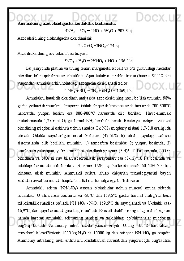 Ammiakning azot oksidigacha kontaktli oksidlanishi:
4NH
3  + 5O
2  = 4NO + 6H
2 O + 907,3 kj
Azot oksidining dioksidgacha oksidlanishi:
2NO+O
2 =2NO
2 +124 kj
Azot dioksidning suv bilan absorbsiyasi:
3NO
2  + H
2 O = 2HNO
3  + NO + 136,0 kj
Bu jarayonda platina va uning temir, marganets, kobalt va o‘z guruhidagi metallar
oksidlari bilan qotishmalari ishlatiladi. Agar katalizator ishlatilmasa (harorat 900°C dan
yuqorida), ammiak erkin holatdagi azotgacha oksidlanadi xolos:
4 NH
3  + 3O
2  = 2N
2  + 6H
2 O + 1269,1 kj
Ammiakni katalitik oksidlash natijasida azot oksidining hosil bo‘lish unumini 98%
gacha yetkazish mumkin. Jarayonni ishlab chiqarish korxonalarida bosimida 700-800°C
haroratda,   yuqori   bosim   esa   800-900°C   haroratda   olib   boriladi.   Havo-ammiak
aralashmasida   1,25   mol   O
2   ga   1   mol   NH
3   berilishi   kerak.   Reaksiya   tezligini   va   azot
oksidining miqdorini oshirish uchun amalda O
2 ; NH
3  miqdoriy nisbati 1,7-2,0 oralig‘ida
olinadi   Odatda   suyultirilgan   nitrat   kislotasi   (47-50%   li)   olish   quyidagi   turlicha
sistemalarda   olib   borilishi   mumkin:   1)   atmosfera   bosimida;   2)   yuqori   bosimda;   3)
kombinatsiyalashgan, ya’ni ammiakni oksidlash jarayoni (3-4)* 10 Pa bosimda, NO ni
oksidlash   va   NO
2   ni   suv   bilan   absorbillash   jarayonlari   esa   (8-12)*10   Pa   bosimda   va
odatdagi   haroratda   olib   boriladi.   Bosimni   1MPa   ga   ko‘tarish   orqali   60-62%   li   nitrat
kislotasi   olish   mumkin.   Ammiakli   selitra   ishlab   chiqarish   texnologiyasini   bayon
etishdan avval bu modda haqida batafsil ma’lumotga ega bo’lish zarur.
Ammiakli   selitra   (NH
4 NO
3 )   asosan   o‘simliklar   uchun   mineral   ozuqa   sifatida
ishlatiladi.  U  atmosfera  bosimida   va  -50°C   dan  169,6°C  gacha   harorat  oralig‘ida   besh
xil kristallik shaklida bo’ladi. NH
4 NO
3  - N
2 O. 169,6°C da suyuqlanadi va U-shakli esa-
16,9°C; dan quyi haroratdagina to'g‘ri bo‘ladi. Kristall shakllarining o‘zgarish chegarasi
hamda   harorati   ammiakli   selitraning   namligi   va   tarkibidagi   qo‘shimchalar   miqdoriga
bog‘liq   bo‘ladi.   Ammoniy   nitrat   suvda   yaxshi   eriydi.   Uning   100°C   haroratdagi
eruvchanlik   koeffitsienti   1000   kg   H
2 O   da   10000   kg   dan   ortiqroq   NH
4 NO
3   ga   tengdir.
Ammoniy   nitratning   suvli   eritmasini   kristallanish   haroratidan   yuqoriroqda   bug’latilsa, 